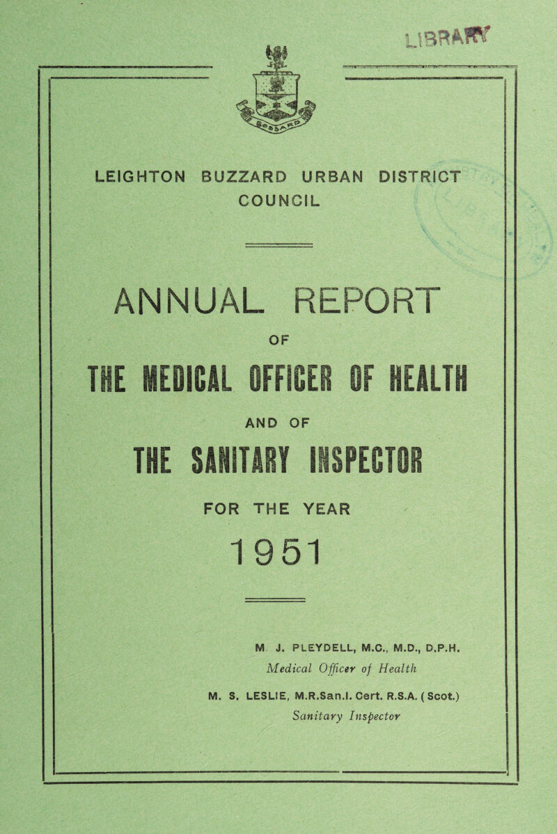 n.,iT,::^LT3.rc r.mm LEIGHTON BUZZARD URBAN DISTRICT COUNCIL ANNUAL REPORT OF TIE MEDICAL OFFICER OF HEALTH AND OF THE SANITARY INSPECTOR FOR THE YEAR 1951 M J. PLEYDELL, M.C., M.D., D.P.H. Medical Officer of Health M. S. LESLIE, M.R.San.I. Cert. R.S.A. ( Scot.) Sanitary Inspector