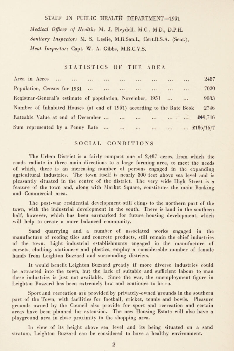 STAFF IN PUBLIC HEALTH DEPARTMENT—1951 Medical Officer of Health: M. J, PIcydell M.C., M.D., D.P.H. Sanitary Inspector: M. S. Leslie, M.R.San.L, Cert.R.S.A. (Scot), Meat Inspector: Capt. W. A. Gibbs, M.R.C.V.S. STATISTICS OF THE AREA Area in Acres ... ... ... ... ... ... ... ... ... 2487 Population, Census for 1931 ... ... ... ... ... ... ... 7030 Registrar-General’s estimate of population, November, 1951 ... ... 9083 Number of Inhabited Houses (at end of 1951) according to the Rate Book 2746 Rateable Value at end of December ... ... ... ... ... ... £49,716 Sum represented by a Penny Rate.£186/16/7 SOCIAL CONDITIONS The Urban District is a fairly compact one of 2,487 acres, from which the roads radiate in three main directions to a large farming area, to meet the needs of which, there is an increasing number of persons engaged in the expanding agricultural industries. The town itself is nearly 300 feet above sea level and is pleasantly situated in the centre of the district. The very wide High Street is a feature of the town and, along with Market Square, constitutes the main Banking and Commercial area. The post-war residential development still clings to the northern part of the town, with the industrial development in the south. There is land in the southern half, however, which has been earmarked for future housing development, which will help to create a more balanced community. Sand quarrying and a number of associated works engaged in the manufacture of roofing tiles and concrete products, still remain the chief industries of the town. Light industrial establishments engaged in the manufacture of corsets, clothing, stationery and plastics, employ a considerable number of female hands from Leighton Buzzard and surrounding districts. It would benefit Leighton Buzzard greatly if more diverse industries could be attracted into the town, but the lack of suitable and sufficient labour to man these industries is just not available. Since the war, the unemployment figure in Leighton Buzzard has been extremely low and continues to be so. Sport and recreation are provided by privately-owned grounds in the southern part of the Town, with facilities for football, cricket, tennis and bowls. Pleasure grounds owned by the Council also provide for sport and recreation and certain areas have been planned for extension. The new Housing Estate will also have a playground area in close proximity to the shopping area. In view of its height above sea level and its being situated on a sand stratum, Leighton Buzzard can be considered to have a healthy environment.