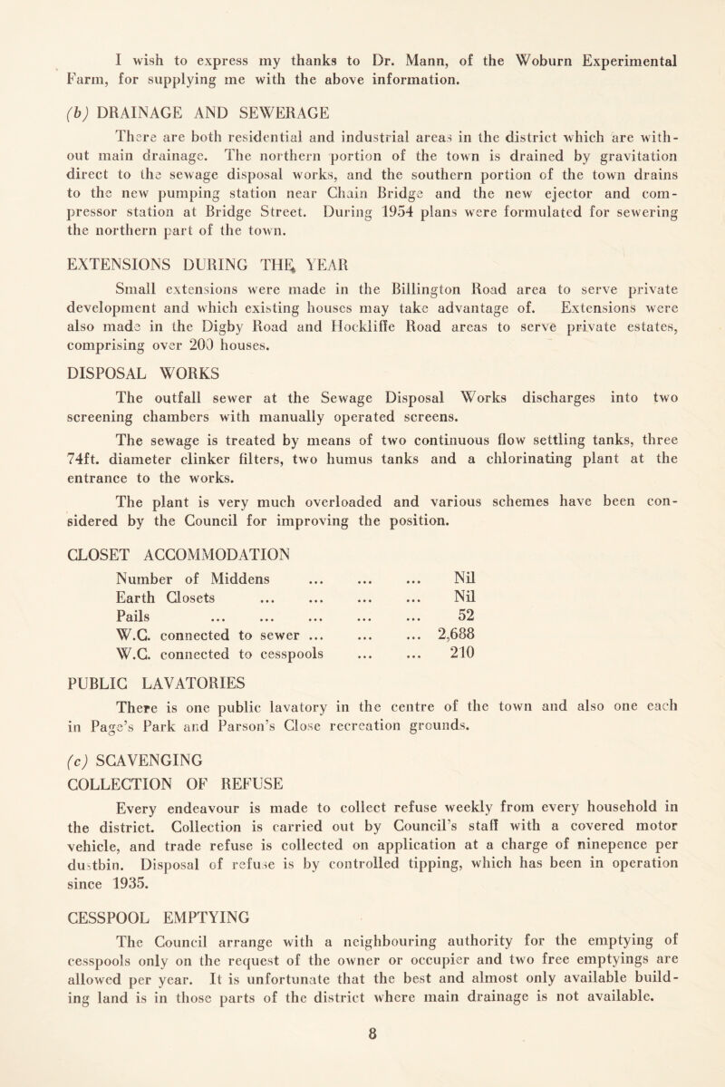 I wish to express my thanks to Dr. Mann, of the Woburn Experimental Farm, for supplying me with the above information. (b) DRAINAGE AND SEWERAGE There are both residential and industrial areas in the district which are with¬ out main drainage. The northern portion of the town is drained by gravitation direct to the sewage disposal works, and the southern portion of the town drains to the new pumping station near Chain Bridge and the new ejector and com¬ pressor station at Bridge Street. During 1954 plans were formulated for sewering the northern part of the town. EXTENSIONS DURING THE; YEAR Small extensions were made in the Billington Road area to serve private development and which existing houses may take advantage of. Extensions were also made in the Digby Road and Hocklifie Road areas to serve private estates, comprising over 200 houses. DISPOSAL WORKS The outfall sewer at the Sewage Disposal Works discharges into two screening chambers with manually operated screens. The sewage is treated by means of two continuous flow settling tanks, three 74ft. diameter clinker filters, two humus tanks and a chlorinating plant at the entrance to the works. The plant is very much overloaded and various schemes have been con¬ sidered by the Council for improving the position. CLOSET ACCOMMODATION Number of Middens ... ... ... Nil Earth Closets ... ... ... ... Nil Pails ... ... ... ... ... 52 W.G. connected to sewer ... ... ... 2,688 W.G. connected to cesspools ... ... 210 PUBLIC LAVATORIES There is one public lavatory in the centre of the town and also one each in Page’s Park and Parson’s Close recreation grounds. (c) SCAVENGING COLLECTION OF REFUSE Every endeavour is made to collect refuse weekly from every household in the district. Collection is carried out by Council’s staff with a covered motor vehicle, and trade refuse is collected on application at a charge of ninepence per dustbin. Disposal of refuse is by controlled tipping, which has been in operation since 1935. CESSPOOL EMPTYING The Council arrange with a neighbouring authority for the emptying of cesspools only on the request of the owner or occupier and two free emptyings are allowed per year. It is unfortunate that the best and almost only available build¬ ing land is in those parts of the district where main drainage is not available.