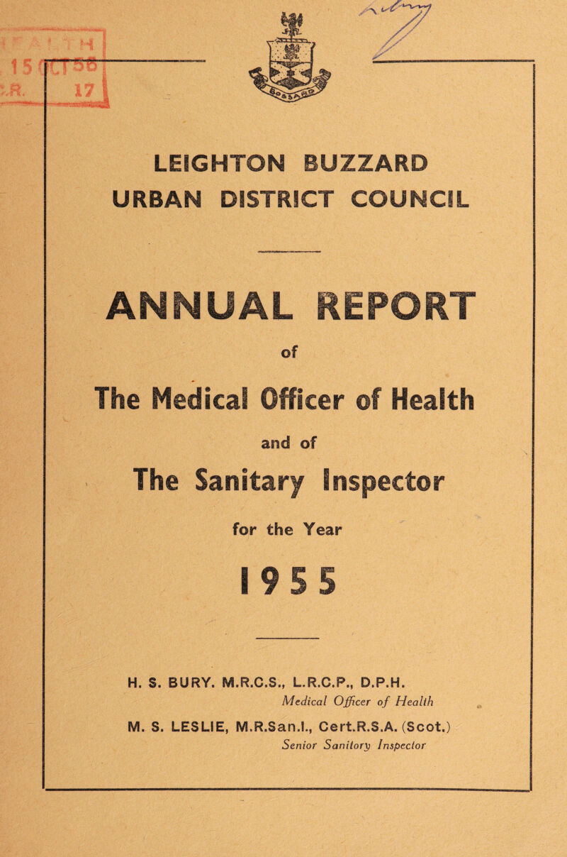 r — ... . .'i* LEIGHTON BUZZARD URBAN DISTRICT COUNCIL ANNUAL REPORT of The Medical Officer of Health and of The Sanitary lnsf3ector for the Year I9S5 H. S. BURY. M.R.C.S., L.R.C.P., D.P.H. Medical Officer of Health M. S. LESLIE, M.R.San.l., CertR.S.A. (Scot.) Senior Sanitary Inspector
