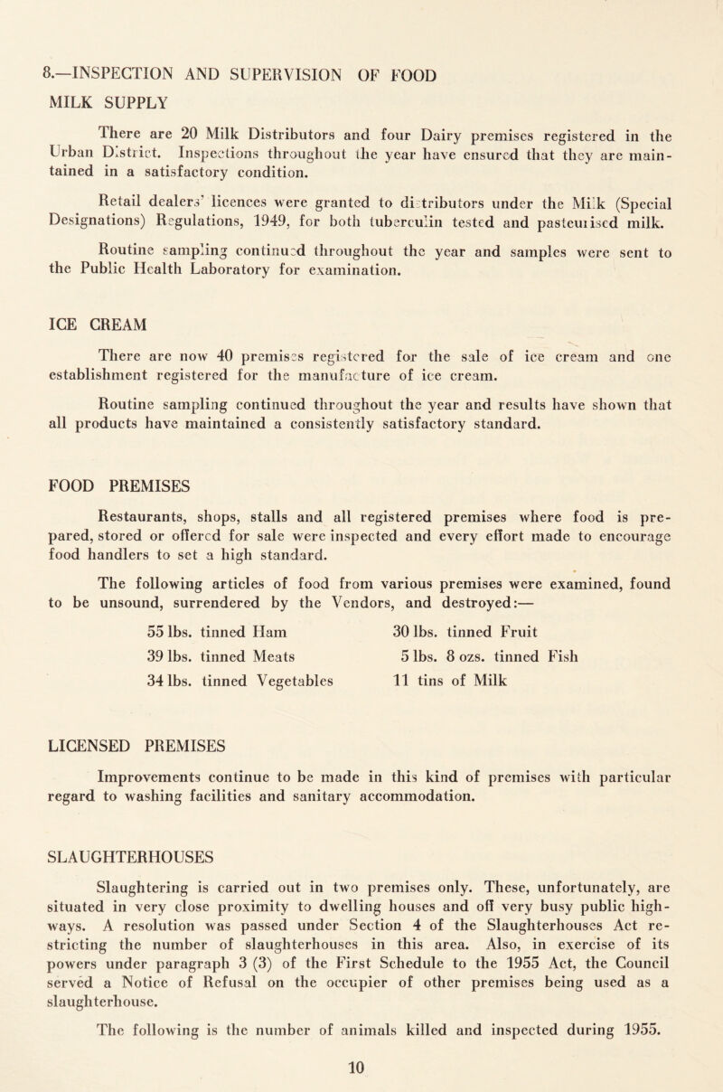 8.—INSPECTION AND SUPERVISION OF FOOD MILK SUPPLY There are 20 Milk Distributors and four Dairy premises registered in the Urban District. Inspections throughout the year have ensured that they are main¬ tained in a satisfactory condition. Retail dealers’ licences were granted to distributors under the Milk (Special Designations) Regulations, 1949, for both tuberculin tested and pasteuiised milk. Routine sampling continued throughout the year and samples were sent to the Public Health Laboratory for examination. ICE CREAM There are now 40 premises registered for the sale of ice cream and one establishment registered for the manufacture of ice cream. Routine sampling continued throughout the year and results have shown that all products have maintained a consistently satisfactory standard. FOOD PREMISES Restaurants, shops, stalls and all registered premises where food is pre¬ pared, stored or offered for sale were inspected and every effort made to encourage food handlers to set a high standard. The following articles of food from various premises were examined, found to be unsound, surrendered by the Vendors, and destroyed:— 55 lbs. tinned Liam 30 lbs. tinned Fruit 39 lbs. tinned Meats 5 lbs. 8 ozs. tinned Fish 34 lbs. tinned Vegetables 11 tins of Milk LICENSED PREMISES Improvements continue to be made in this kind of premises with particular regard to washing facilities and sanitary accommodation. SLAUGHTERHOUSES Slaughtering is carried out in two premises only. These, unfortunately, are situated in very close proximity to dwelling houses and off very busy public high¬ ways. A resolution was passed under Section 4 of the Slaughterhouses Act re¬ stricting the number of slaughterhouses in this area. Also, in exercise of its powers under paragraph 3 (3) of the First Schedule to the 1955 Act, the Council served a Notice of Refusal on the occupier of other premises being used as a slaughterhouse. The following is the number of animals killed and inspected during 1955.