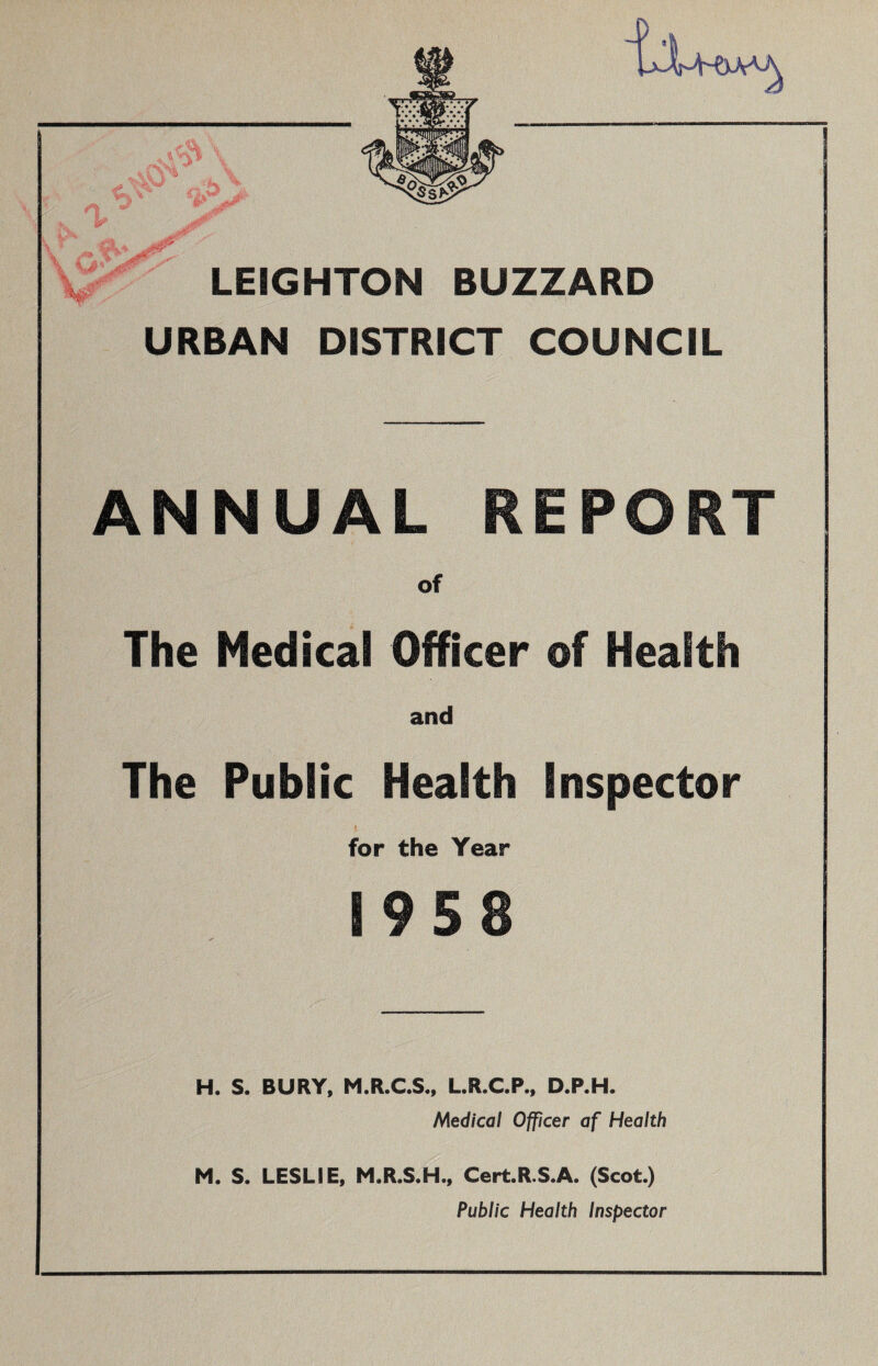 % LEIGHTON BUZZARD URBAN DISTRICT COUNCIL ANNUAL REPORT of The Medical Officer of Health and The Public Health Inspector i for the Year 1958 H. S. BURY, M.R.C.S., L.R.C.P., D.P.H. Medical Officer af Health M. S. LESLIE, M.R.S.H., Cert.R.S.A. (Scot.) Public Health Inspector