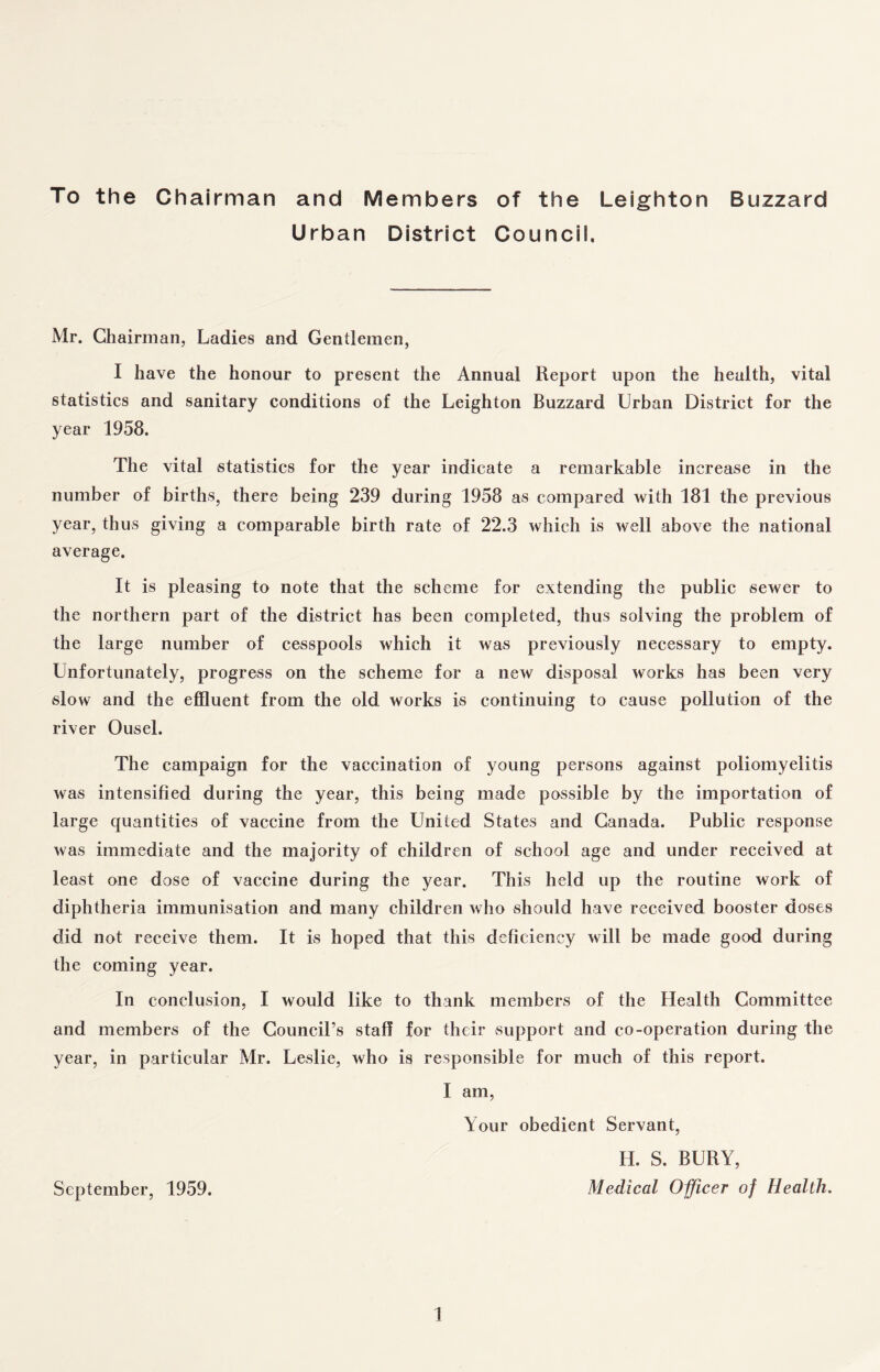 To the Chairman and Members of the Leighton Buzzard Urban District Council, Mr. Chairman, Ladies and Gentlemen, I have the honour to present the Annual Report upon the health, vital statistics and sanitary conditions of the Leighton Buzzard Urban District for the year 1958. The vital statistics for the year indicate a remarkable increase in the number of births, there being 239 during 1958 as compared with 181 the previous year, thus giving a comparable birth rate of 22.3 which is well above the national average. It is pleasing to note that the scheme for extending the public sewer to the northern part of the district has been completed, thus solving the problem of the large number of cesspools which it was previously necessary to empty. Unfortunately, progress on the scheme for a new disposal works has been very slow and the effluent from the old works is continuing to cause pollution of the river Ousel. The campaign for the vaccination of young persons against poliomyelitis was intensified during the year, this being made possible by the importation of large quantities of vaccine from the United States and Canada. Public response was immediate and the majority of children of school age and under received at least one dose of vaccine during the year. This held up the routine work of diphtheria immunisation and many children who should have received booster doses did not receive them. It is hoped that this deficiency will be made good during the coming year. In conclusion, I would like to thank members of the Health Committee and members of the Council’s staff for their support and co-operation during the year, in particular Mr. Leslie, who is responsible for much of this report. I am, Your obedient Servant, H. S. BURY, September, 1959. Medical Officer of Health.