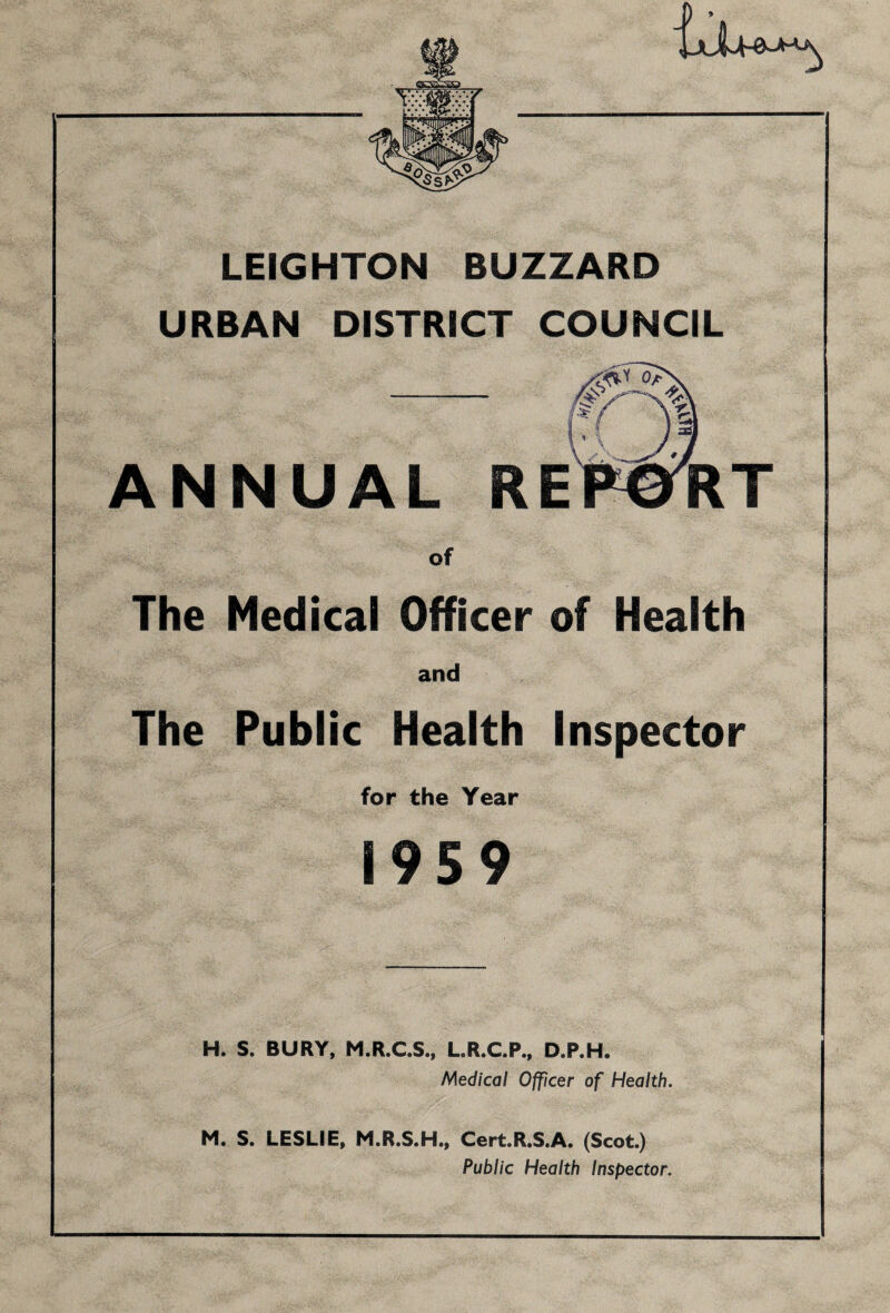 LEIGHTON BUZZARD URBAN DISTRICT COUNCIL ANNUAL of The Medical Officer of Health and The Public Health Inspector for the Year 1959 H. S. BURY, M.R.C.S., L.R.C.P., D.P.H. Medical Officer of Health. M. S. LESLIE, M.R.S.H., Cert.R.S.A. (Scot.) Public Health Inspector.