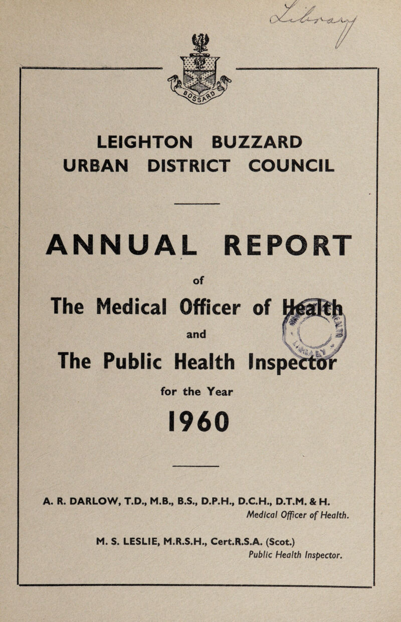 LEIGHTON BUZZARD URBAN DISTRICT COUNCIL ANNUAL REPORT A of The Medical Officer of and The Public Health Ins for the Year I960 A, R. DARLOW, T.D., M.B., B.S., D.P.H., D.C.H., D.T.M. & HL Medical Officer of Health, M. S. LESLIE, M.R.S.H., Cert.R.S.A. (Scot.) Public Health inspector.