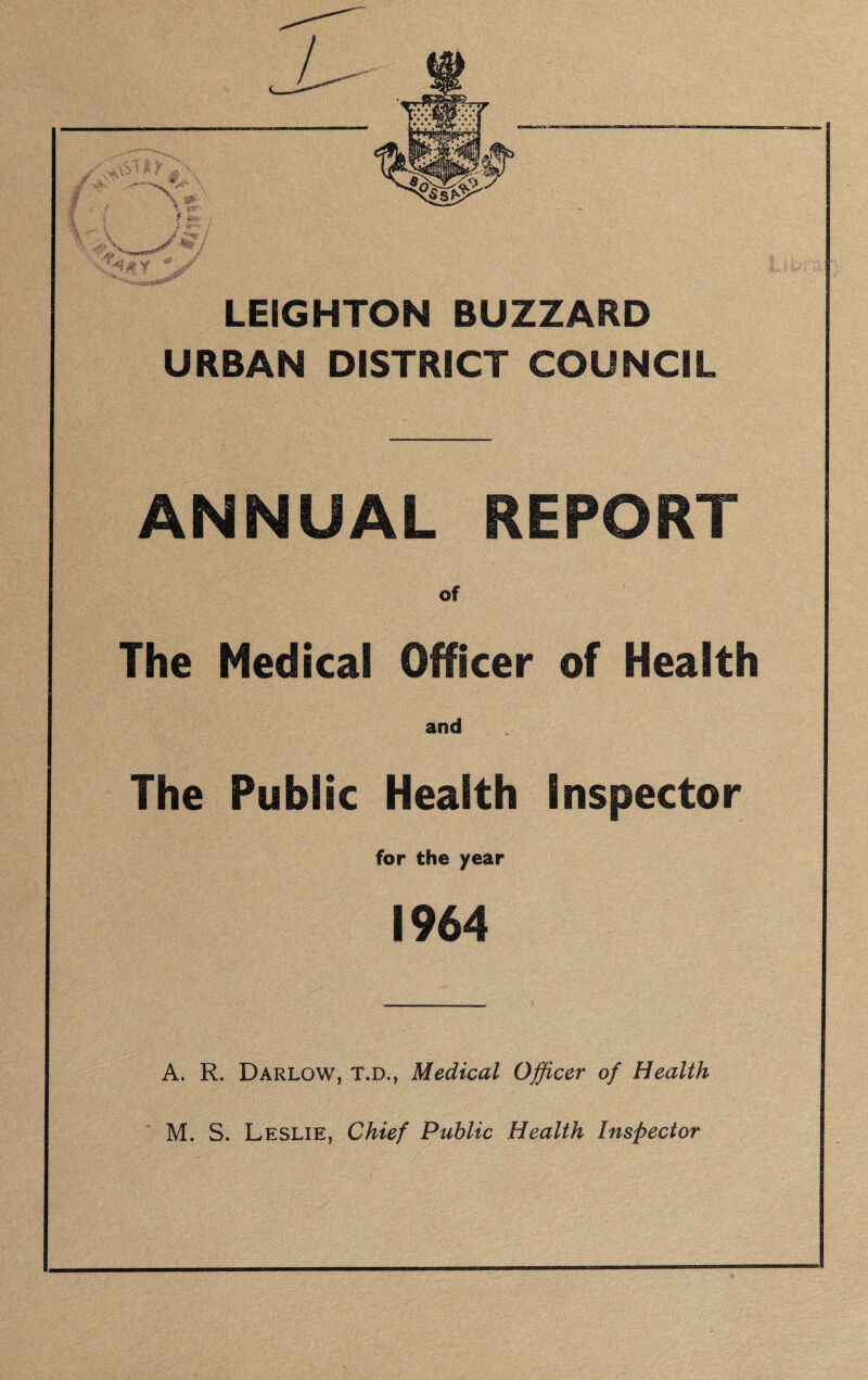 LEIGHTON BUZZARD URBAN DISTRICT COUNCIL ANNUAL REPORT The Medical Officer of Health and The Public Health Inspector for the year 1964 A. R. Darlow, T.D., Medical Officer of Health M. S. Leslie, Chief Public Health Inspector