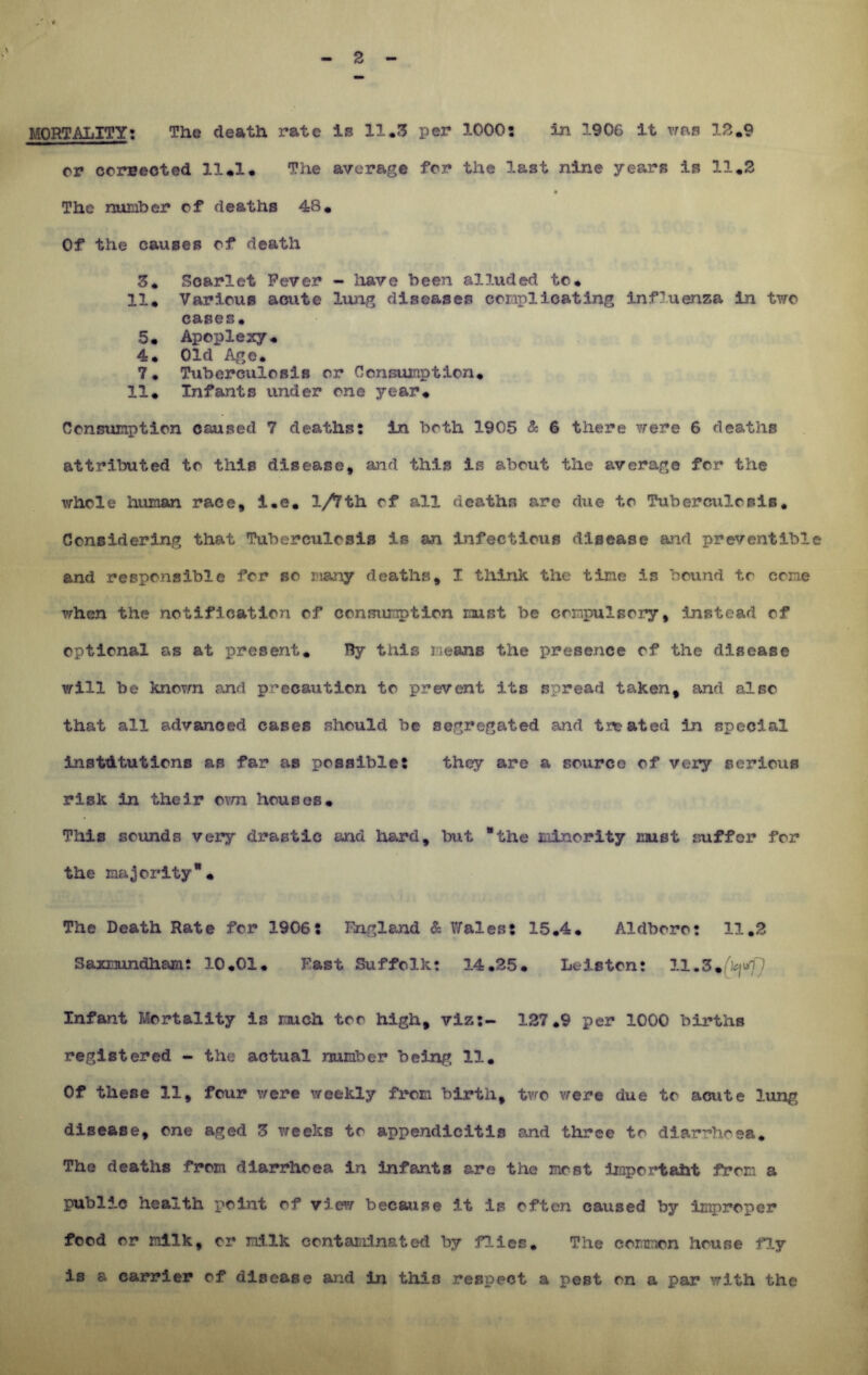 MORTALITY: The death rate is 11.5 per 1000: in 1906 it was IS.9 or corrected 11.1. The average for the last nine years is 11.5 The number of deaths 48. Of the causes of death 3* Scarlet Fever - have been alluded to. 11. Various acute lung diseases complicating influenza in two cases. 5. Apoplexy. 4. Old Age* 7. Tuberculosis or Consumption. 11. Infants under one year. Consumption caused 7 deaths: in both 1905 & 6 there were 6 deaths attributed to this disease, and this is about the average for the whole human race, i.e. 1/Tth of all deaths arc due to Tuberculosis. Considering that Tuberculosis is an infectious disease and preventib! and responsible for so many deaths, I think the time is bound to come when the notification of consumption must be compulsory, instead of optional as at present. By this means the presence of the disease will be known and precaution to prevent its spread taken, and also that all advanced cases should be segregated and treated in special institutions as far as possible: they are a source of very serious risk in their own houses. This sounds very drastic and hard, but “the minority must suffer for the majority. The Death Rate for 1906: England & Wales: 15.4. Aldboro: 11.2 Saamundham: 3-0.01. Fast Suffolk: 14.35. Leiston: 11.3+fkjrf] Infant Mortality is much too high, viz:- 127.9 per 1000 births registered - the actual number being 11. Of these 11, four were weekly from birth, tvro were due to acute lung disease, one aged Z weeks to appendicitis and three to diarrhoea. The deaths from diarrhoea In infants are the most important from a public health point of view because it is often caused by improper food or nllk, or milk contaminated by flies. The common house fly is a carrier of disease and in thin respect a peBt on a par with the
