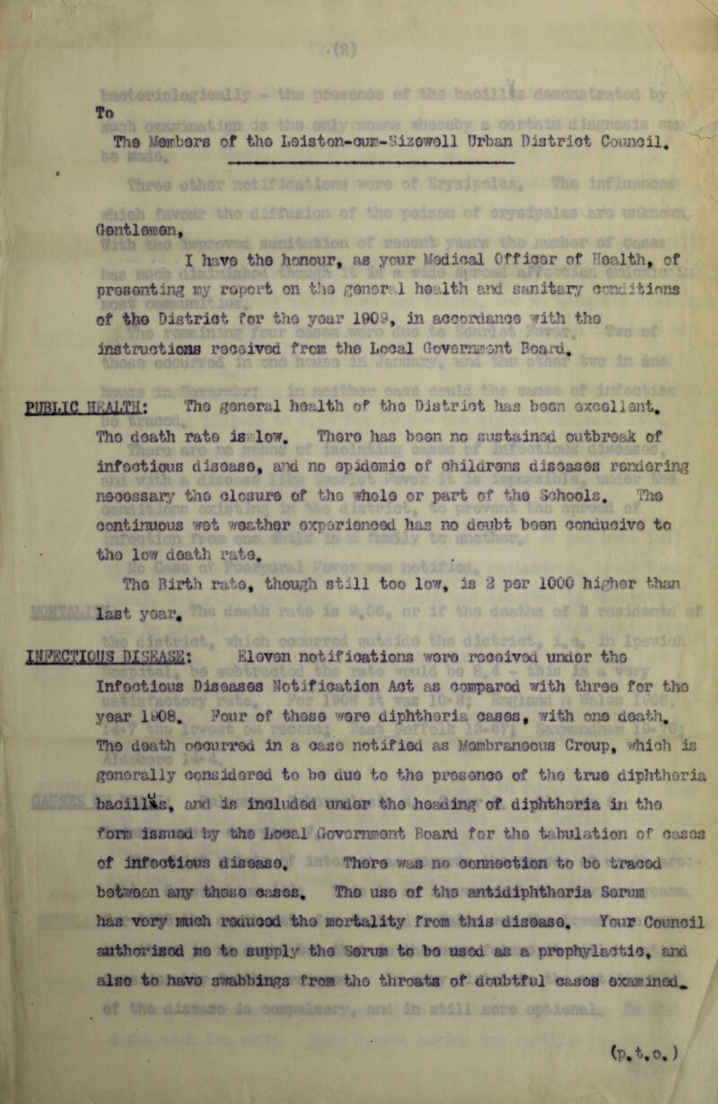 To Tho Members of tho Loiston-ouro-Sizewoll Urban District Council, Gentlemen, I have tho honour, as your Medical Officer of Uoalth, of presenting my report on tho ce.nor .1 health and sanitary conditions of tho District for tho year 1903, in accordance with tho instructions received from the Local Government Board, pi mi, IC HEALTH; Tho general health of tho District has boon excellent, Tho death rate is low. There has boon no sustained outbreak of infectious diao&se, and no epidemic of childrens disoasos rendering necessary tho closure of the whole or part of tho Schools. The continuous wet weather experienced has no doubt boon conducive to tho low death rate, Tho Birth rate, though still too low, is 2 per 1000 higher than last year, INFECTIOUS DISEASE: Eleven notifications wore rocoivoa urn or tho Infectious Diseasos Notification Act as compared with throe for the year 1908, Four of those were diphtheria cases, with one death, Tho death occurred in a case notified as Membraneous Group, which is generally considered to bo duo to the presence of tho true diphtheria bacillus, and in Included unaor tho heading of diphtheria in tho form issued by tho Local Government Board for the tabulation of cases of infectious disease. There was no connection to bo traced between any those crises, Tho use of the antidiphtheria Serum has vory much reduced the mortality from this disease. Your Council authorised mo to supply the Serum to bo used as a prophylactic, and also to havo owabbings from tho throats of doubtful cases exammod* (p*t,o,)