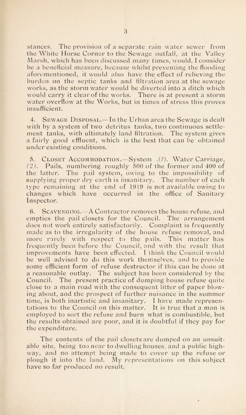stances. The provision of a separate rain water sewer from the White Horse Corner to the Sewage outfall, at the Valley Marsh, which has been discussed many times, would, I consider he a beneficial measure, because whilst preventing the Hooding aforementioned, it would also have the effect of relieving the burden on the septic tanks and filtration area at the sewage works, as the storm water would be diverted into a ditch which would carry it clear of the works. There is at present a storm water overflow at the Works, but in times of stress this proves insufficient. 4. Sewage Disposal.— In the Urban area the Sewage is dealt with by a system of two detritus tanks, two continuous settle¬ ment tanks, with ultimately land filtration. The system gives a fairly good effluent, which is the best that can be obtained under existing conditions. 5. Closet Accommodation.—System .(/). Water Carriage, (2). Pails, numbering roughly 500 of the former and 400 of the latter. The pail system, owing to the impossibility of supplying proper dr)7 earth is insanitary. The number of each type remaining at the end of 1919 is not available owing to changes which have occurred in the office of Sanitary Inspector. 6. Scavenging.—A Contractor removes the house refuse, and empties the pail closets for the Council. The arrangement does not work entirely satisfactorily. Complaint is frequently made as to the irregularity of the house refuse removal, and more rarely with respect to the pails. This matter has frequently been before the Council, and with the result that improvements have been effected. I think the Council would be well advised to do this work themselves, and to provide some efficient form of refuse destructor if this can be done at a reasonable outlay. The subject has been considered by the Council. The present practice of dumping house refuse quite close to a main road with the consequent litter of paper blow¬ ing about, and the prospect of further nuisance in the summer time, is both inartistic and insanitary. I have made represen¬ tations to the Council on this matter. It is true that a man is employed to sort the refuse and burn what is combustible, but the results obtained are poor, and it is doubtful if they pay for the expenditure. The contents of the pail closets are dumped on an unsuit¬ able site, being too near to dwelling houses, and a public high¬ way, and no attempt being made to cover up the refuse or plough it into the land. My representations on this subject have so far produced no result.