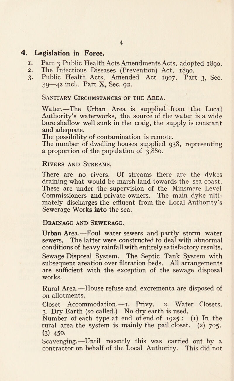 4. Legislation in Force. 1. Part 3 Public Health Acts Amendments Acts, adopted 1890, 2. The Infectious Diseases (Prevention) Act, 1890. 3. Public Health Acts, Amended Act 1907, Part 3, Sec. 39—42 inch, Part X, Sec, 92. Sanitary Circumstances of the Area. •v Water.—The Urban Area is supplied from the Local Authority’s waterworks, the source of the water is a wide bore shallow well sunk in the craig, the supply is constant and adequate. The possibility of contamination is remote. The number of dwelling houses supplied 938, representing a proportion of the population of 3,880. Rivers and Streams. There are no rivers. Of streams there are the dykes draining what would be marsh land towards the sea coast. These are under the supervision of the Minsmere Level Commissioners and private owners. The main dyke ulti¬ mately discharges the effluent from the Local Authority’s Sewerage Works into the sea. Drainage and Sewerage. Urban Area.—Foul water sewers and partly storm water sewers. The latter were constructed to deal with abnormal conditions of heavy rainfall with entirely satisfactory results. Sewage Disposal System. The Septic Tank System with subsequent areation over filtration beds. All arrangements are sufficient with the exception of the sewage disposal works. Rural Area.—House refuse and excrementa are disposed of on allotments. Closet Accommodation.—1. Privy. 2. Water Closets. 3. Dry Earth (so called.) No dry earth is used. Number of each type at end of end of 1925 : (1) In the rural area the system is mainly the pail closet. (2) 705. (3) 450. Scavenging.—Until recently this was carried out by a contractor on behalf of the Local Authority. This did not