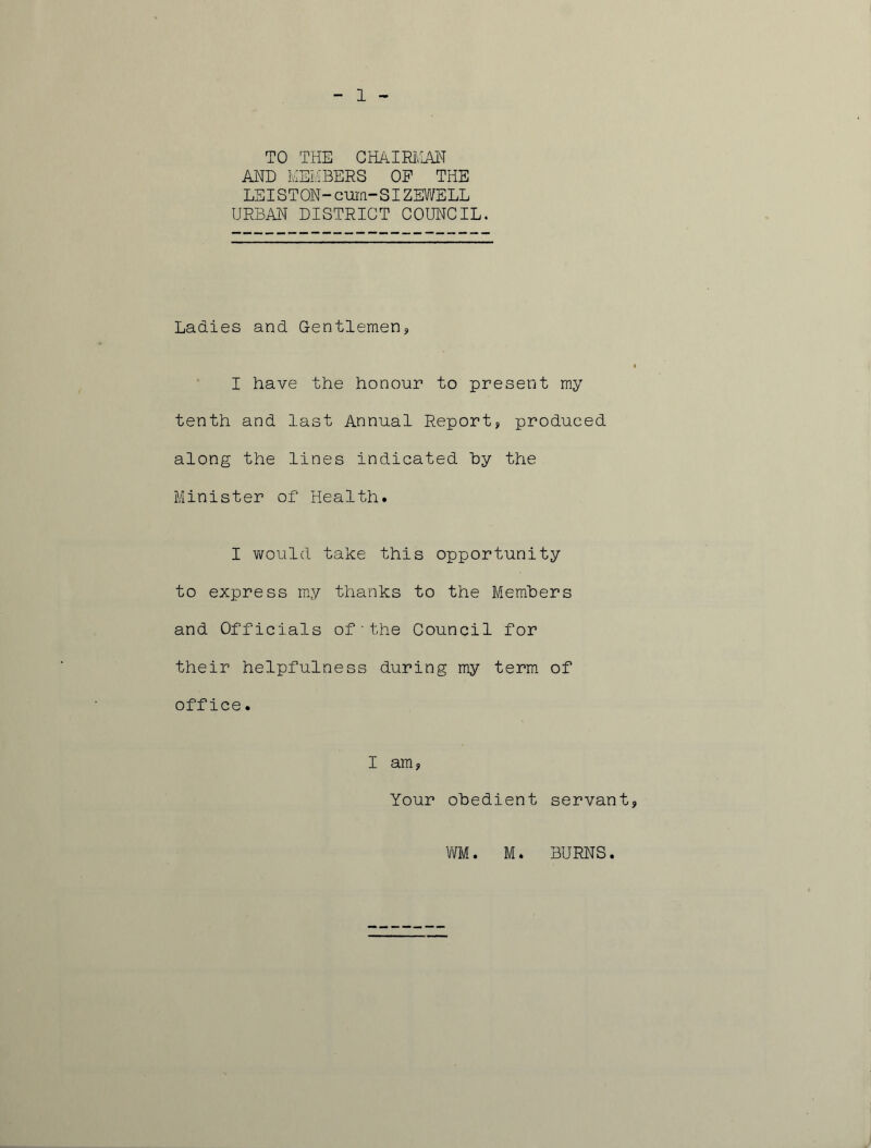 1 TO THE CHAIRMAN AND MEMBERS OP THE LEISTON-cum-SIZEWELL URBAN DISTRICT COUNCIL. Ladies and Gentlemen* I have the honour to present my tenth and last Annual Report, produced along the lines indicated by the Minister of Health. I would take this opportunity to express my thanks to the Members and Officials of•the Council for their helpfulness during my term of office. I am, Your obedient servant, WM. M. BURNS.