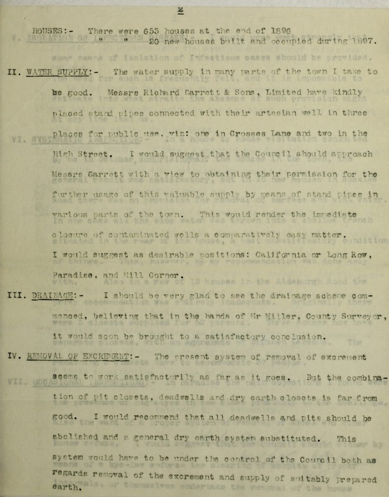 HOUSES:- There ^ere 65o houses at the end of 1890  ** 20 new houses built. and. oecopied during 1897. II. \v \Tr-p supply:- The water supply In many be good. Messrs Richard Garret t k Sons , Limited have hind.lv placed stand, pipes connected with their artesian well in three placer for public use, viz: one in Crosses Lane and two in the 1 ilr*'i Street. I would stigwest t't the (h inc 1.1 sho 11 d a p roach Messrs Garrett with a vie* to obtaining their permission for the f’lrther usage of this valuable supply by means of stand _ ires in various parts of the town. This would render the immediate ■ Losur of cont . r- i com »ativelj sasj matter. I would sug~eRt as desirable positions: California or Long Row, Paradise, and hill Corner. III. BR M ' v.'M: - I si >u >e very -lad to see the drainage so hone com¬ menced, believing that in the hands of Mr Miller, County Surveyor it would soon be brought to a satisfactory conclusion, IV• R~1 OVAI ,... '. n' p: - The present system of removal of ewo rente rd seems *orfc satisfactorily as fay as it roes. But the combina t ion of pit closets, dead we 1.1s and dry earth closets is far from rood. I wo” Id recommend that all dee dwells and. pits should be abolished and general dry earth system substituted. This system rould have to be ”nder the control of the Council both as regards removal of the excrement and supply of suitably prepared earth.