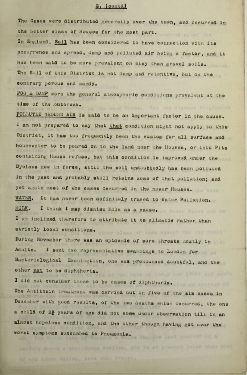 2. (c^ii'/u) Thu dfesus were distributed generally over the town, and occurred In th© better class of Houses for fcho most. part. In England, Soi 1 has be^n considered to have conned.ion with its occurrence and spread, damp and polluted air being a factor, and it has been said to be more prevalent on clay than gravel soils. The Soil of inis D.ietriot is not damp and retentive, but on the oontrary porous and sandy. ;- ^ l)A- ** the general atmospheric conditions prevalent ut oho time of the -outbreak. ppi.LUTLD QROUpil) AIR is said to be an important factor in the cauae. 1 am not prepared to say that that condition might not apply to this Die triet, it has too frequently been the custom for all surface und housewater to b© poured on to the land near the Houses, or into Pits containing House reins©, but this condition is improved unuer the Hyeia-/s now in iorce, still the soil undoubtedly has been polluted in the past and probably still retains some of that pollution; and yet again most of the cases occurred in the newer Houses. it has never boon definitely traced to Water Pollution. I think I may dismiss Milk as a cause. I am inclined therefore to attribute it to climatic rather than strictly local conditions. Daring November there was an epidemic of sore throats mostly in Adults. I sent Uo representative swaooings to London for B<actoriologic&l Sxauirmtion, one was pronounced doubtful, ana the other not to be diphtheria. I did not consider these to be cases of diphtheria. The A titoxin treatment was carried out in five of the six casus in December with g«>od results, of the two uea^hs whica occurred, the one a child of 2.^ years of age did not come under observation till in an almost hopeless condition, and the other though having got over the worst symptoms succumbed to Pneumonia.