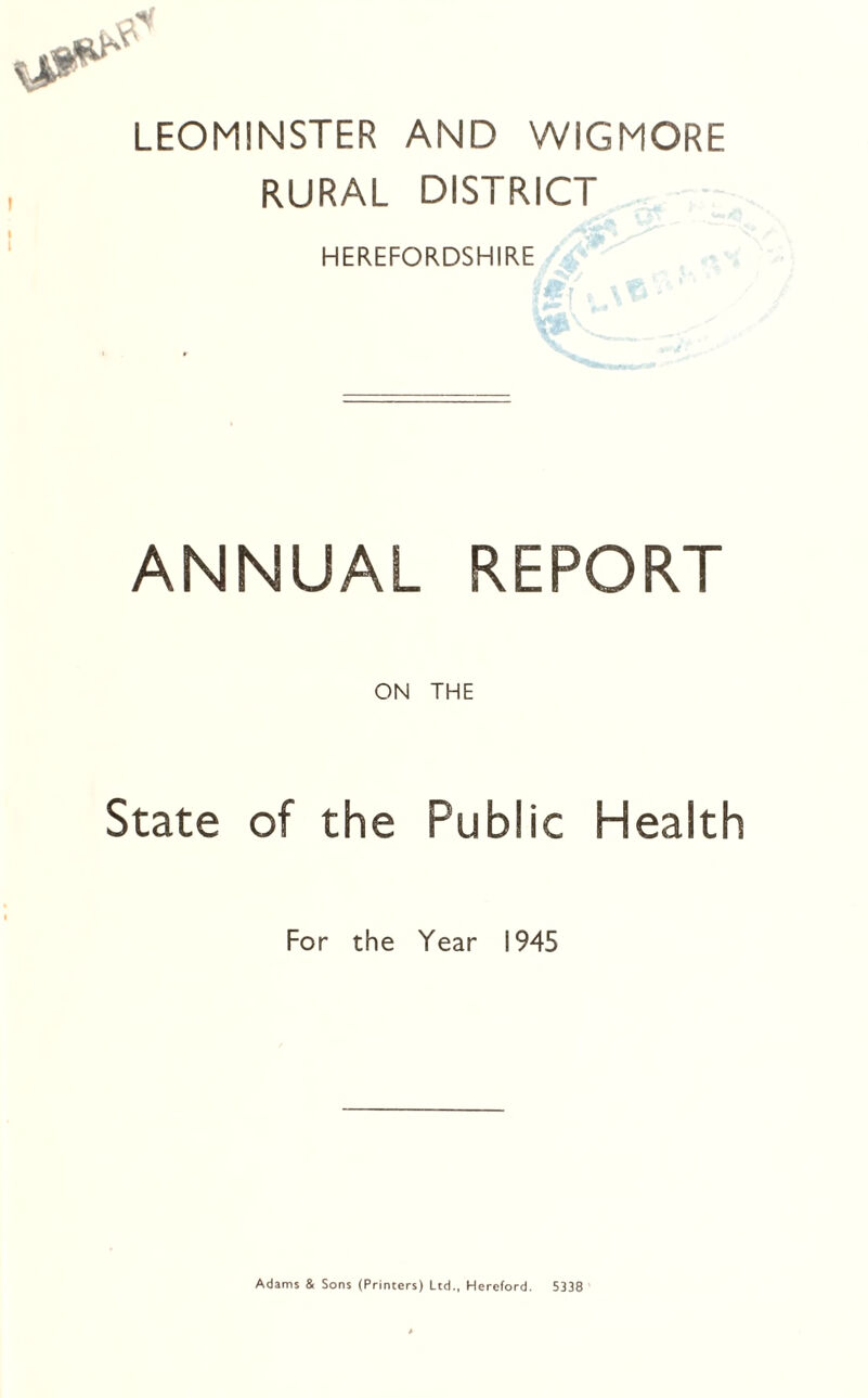 LEOMINSTER AND WIGMORE RURAL DISTRICT HEREFORDSHIRE ANNUAL REPORT State ON THE of the Public Health For the Year 1945 Adams & Sons (Printers) Ltd., Hereford. 5338