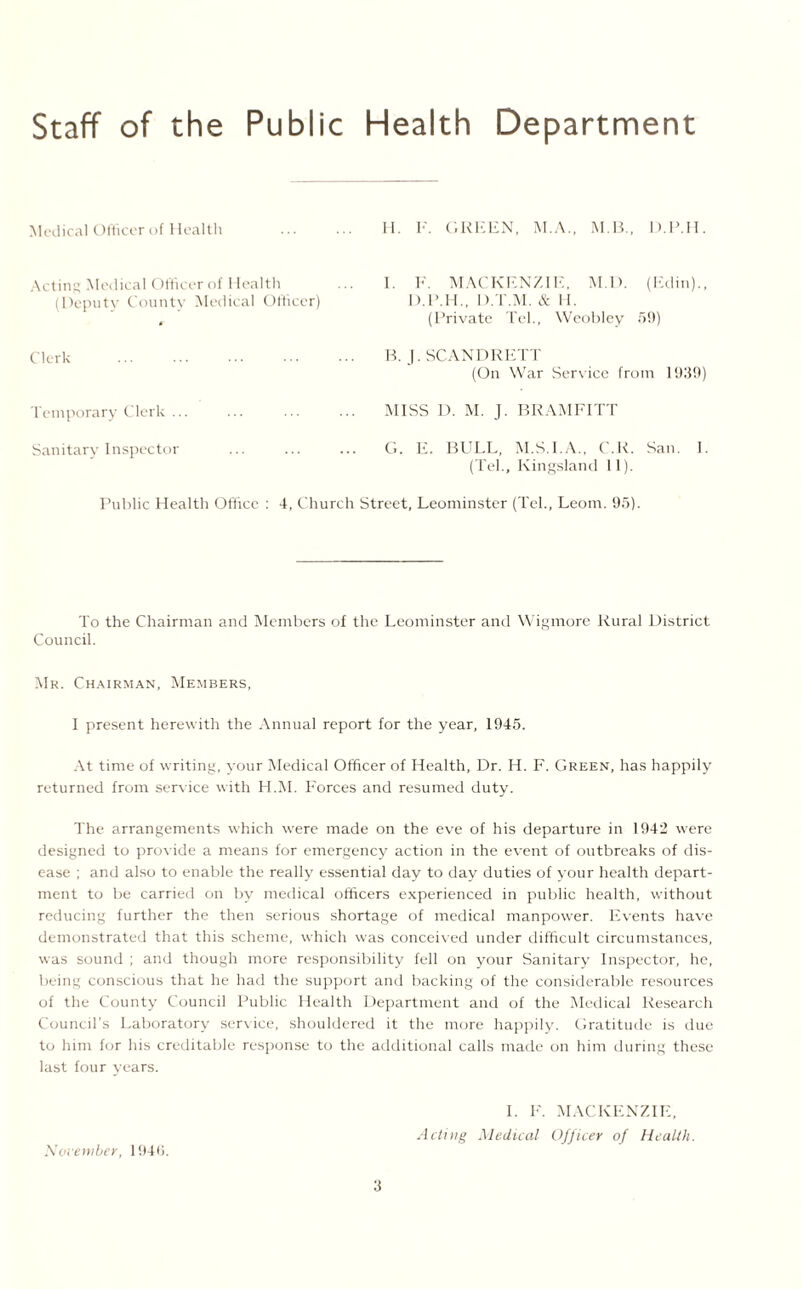 Staff of the Public Health Department Medical Officer of Health Acting Medical Officer of Health (Deputy County Medical Officer) Clerk . Temporary Clerk ... Sanitary Inspector Public Health Office : 4, Church S II. P. GREEN, M.A., M.B., D.P.H. I. F. MACKENZIE, M.D. (Edin)., D.P.H., D.T.M. & II. (Private Tel., Weoblcy 59) B. J. SCANDRETT (On War Service from 1939) MISS D. M. J. BRAMFITT G. E. BULL, M.S.I.A., C.R. San. 1. (Tel., Kingsland 11). eet, Leominster (Tel., Leom. 95). To the Chairman and Members of the Leominster and Wigmore Rural District Council. Mr. Chairman, Members, I present herewith the Annual report for the year, 1945. At time of writing, your Medical Officer of Health, Dr. H. F. Green, has happily returned from service with H.M. Forces and resumed duty. The arrangements which were made on the eve of his departure in 1942 were designed to provide a means for emergency action in the event of outbreaks of dis¬ ease ; and also to enable the really essential day to day duties of your health depart¬ ment to be carried on by medical officers experienced in public health, without reducing further the then serious shortage of medical manpower. Events have demonstrated that this scheme, which was conceived under difficult circumstances, was sound ; and though more responsibility fell on your Sanitary Inspector, he, being conscious that he had the support and backing of the considerable resources of the County Council Public Health Department and of the Medical Research Council’s Laboratory service, shouldered it the more happily. Gratitude is due to him for his creditable response to the additional calls made on him during these last four years. November, 1940. I. F. MACKENZIE, Acting Medical Officer of Health.