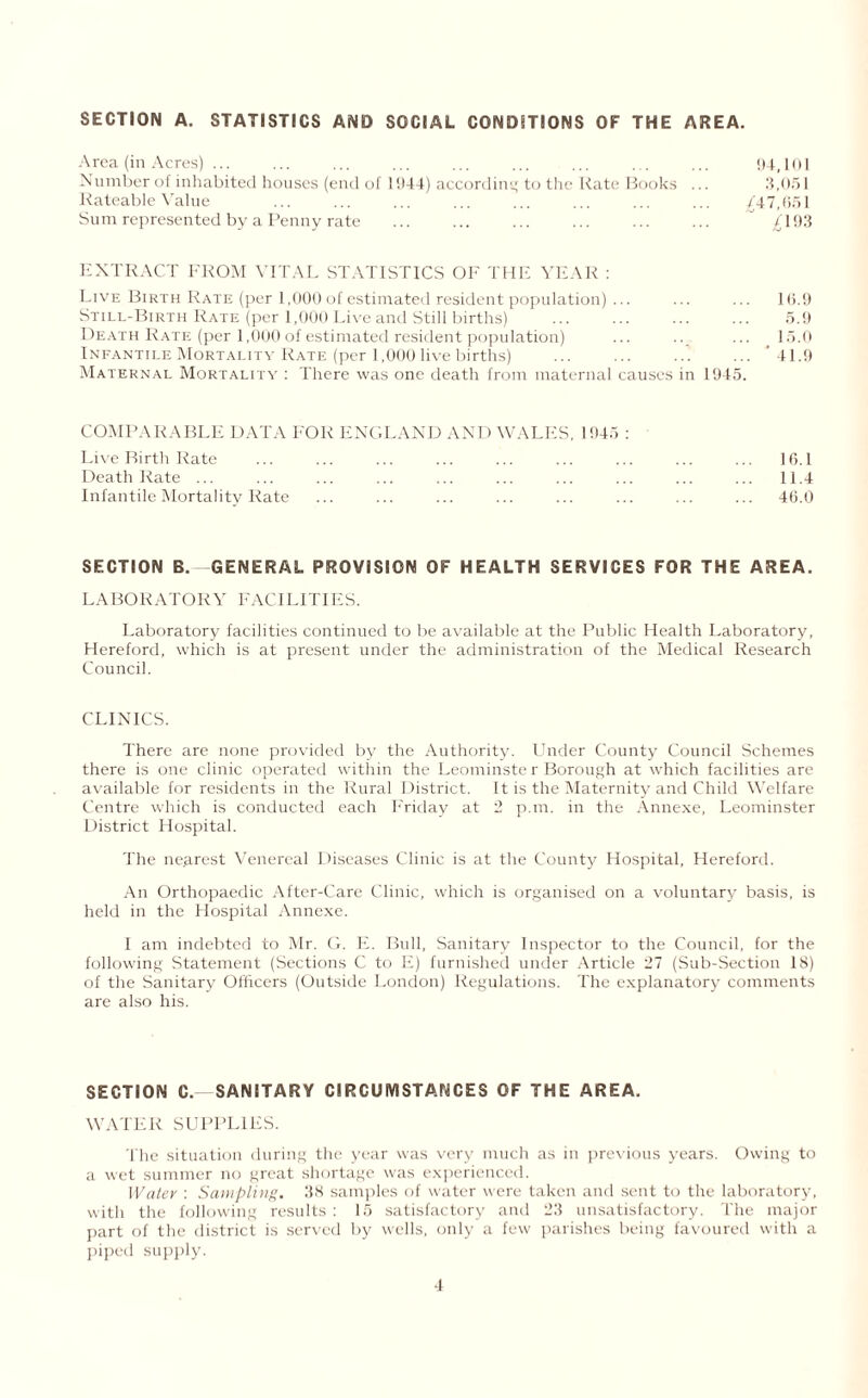 SECTION A. STATISTICS AND SOCIAL CONDITIONS OF THE AREA. Area (in Acres) ... ... ... ... ... ... ... ... ... 94,101 Number of inhabited houses (end of 1944) according to the Rate Books ... 3,051 Rateable Value ... ... ... ... ... ... ... ... {47,651 Sum represented by a Penny rate ... ... ... ... ... ... {193 EXTRACT FROM VITAL STATISTICS OF THE YEAR : Live Birth Rate (per 1,000 of estimated resident population) ... ... ... 16.9 Still-Birth Rate (per 1,000 Live and Still births) . 5.9 Death Rate (per 1,000 of estimated resident population) ... .. ... 15.0 Infantile Mortality Rate (per 1,000 live births) .. ... '41.9 Maternal Mortality : There was one death from maternal causes in 1945. COMPARABLE DATA FOR ENGLAND AND WALES, 1945 : Live Rirth Rate ... ... ... ... ... ... ... ... ... 16.1 Death Rate ... ... ... ... ... ... ... ... ... ... 11.4 Infantile Mortality Rate ... ... ... ... ... ... ... ... 46.0 SECTION B. GENERAL PROVISION OF HEALTH SERVICES FOR THE AREA. LA BO R ATOR Y FAC ILITIES. Laboratory facilities continued to be available at the Public Health Laboratory, Hereford, which is at present under the administration of the Medical Research Council. CLINICS. There are none provided by the Authority, binder County Council Schemes there is one clinic operated within the Leominste r Borough at which facilities are available for residents in the Rural District. It is the Maternity and Child Welfare Centre which is conducted each Friday at 2 p.m. in the Annexe, Leominster District Hospital. The ne.arest Venereal Diseases Clinic is at the County Hospital, Hereford. An Orthopaedic After-Care Clinic, which is organised on a voluntary basis, is held in the Hospital Annexe. I am indebted to Mr. G. E. Bull, Sanitary Inspector to the Council, for the following Statement (Sections C to E) furnished under Article 27 (Sub-Section 18) of the Sanitary Officers (Outside London) Regulations. The explanatory comments are also his. SECTION C. SANITARY CIRCUMSTANCES OF THE AREA, WATER SUPPLIES. The situation during the year was very much as in previous years. Owing to a wet summer no great shortage was experienced. Water : Sampling. 38 samples of water were taken and sent to the laboratory, with the following results : 15 satisfactory and 23 unsatisfactory. The major part of the district is served by wells, only a few parishes being favoured with a piped supply.