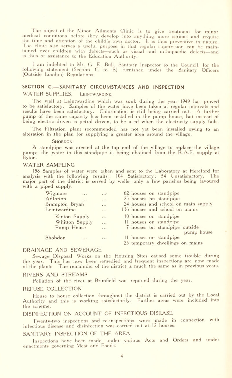 I he object of the Minor Ailments Clinic is to give treatment for minor medical conditions before they develop into anything more serious and require the time and attention of the child s own doctor. It is thus preventive in nature. I he clinic also serves a useful purpose in that regular supervision can be main¬ tained over children with defects—such as visual and orthopaedic defects—and is thus ol assistance to the Education Authority. 1 am indebted to Mr. G. E. Bull, Sanitary Inspector to the Council, for the following statement (Section C to E) furnished under the Sanitary Officers (Outside London) Regulations. SECTION C.—SANITARY CIRCUMSTANCES AND INSPECTION WATER SUPPLIES. Leintwardine. The well at Leintwardine which was sunk during the year 1949 has proved to be satisfactory. Samples of the water have been taken at regular intervals and results have been satisfactory. Chlorination is still being carried out. A further pump of the same capacity has been installed in the pump house, but instead of being electric driven is petrol driven, to be used when the electricity supply fails. The Filtration plant recommended has not yet been installed owing to an alteration in the plan for supplying a greater area around the village. Shobdon A standpipe was erected at the top end of the village to replace the village pump; the water to this standpipe is being obtained from the R.A.F. supply at Byton. WATER SAMPLING 158 Samples of water were taken and sent to the Laboratory at Hereford for analysis with the following results: 104 Satisfactory; 54 Unsatisfactory. The major part of the district is served by wells, only a few parishes being favoured with a piped supply. Wigmore Adforton Brampton Bryan Leintwardine Kinton Supply Whitton Supply Pump House Shobdon DRAINAGE AND SEWERAGE Sewage Disposal Works on the Housing Sites caused some trouble during the year. This has now been remedied and frequent inspections are now made of the plants. The remainder of the district is much the same as in previous years. RIVERS AND STREAMS Pollution of the river at Brimfield was reported during the year. REFUSE COLLECTION House to house collection throughout the district is carried out by the Local Authority and this is working satisfactorily. Further areas were included into the scheme. DISINFECTION ON ACCOUNT OF INFECTIOUS DISEASE Twenty-two inspections and re-inspections were made in connection with inlectious disease and disinfection was carried out at 12 houses. SANITARY INSPECTION OF THE AREA Inspections have been made under various Acts and Orders and under enactments governing Meat and Foods. 62 houses on standpipe 25 houses on standpipe 24 houses and school on main supply 136 houses and school on mains 10 houses on standpipe 1 I houses on standpipe 7 houses on standpipe outside pump house I 1 houses on standpipe 25 temporary dwellings on mains