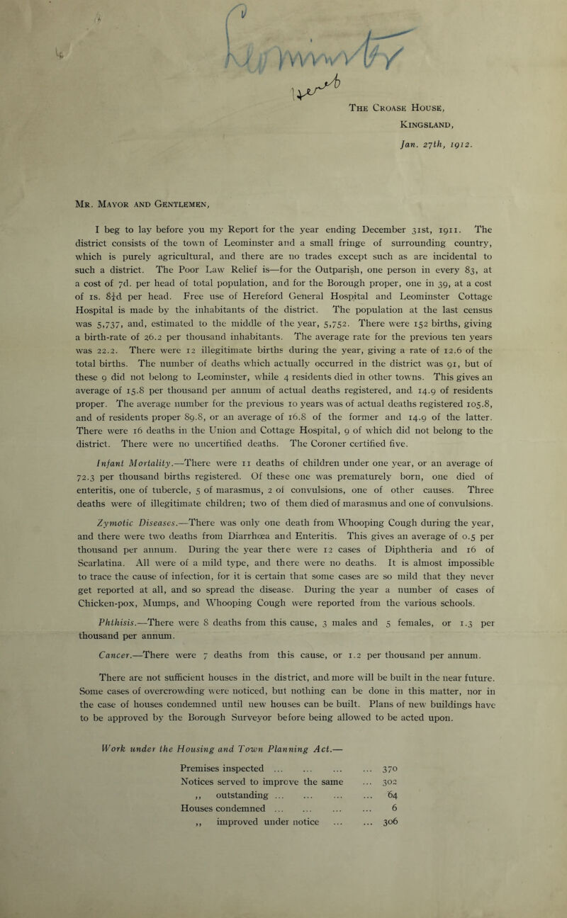 V The Croase House, Kingsland, Jan. 27th, igi2. Mr. Mayor and Gentlemen, I beg to lay before you my Report for the year ending December 31st, 1911. The district consists of the town of Leominster and a small fringe of surrounding country, which is purely agricultural, and there are no trades except such as are incidental to such a district. The Poor Law Relief is—for the Outparish, one person in every 83, at a cost of 7d. per head of total population, and for the Borough proper, one in 39, at a cost of is. 8|d per head. Free use of Hereford General Hospital and Leominster Cottage Hospital is made by the inhabitants of the district. The population at the last census was 5,737, and, estimated to the middle of the year, 5,752. There were 152 births, giving a birth-rate of 26.2 per thousand inhabitants. The average rate for the previous ten years was 22.2. There were 12 illegitimate births during the year, giving a rate of 12.6 of the total births. The number of deaths which actually occurred in the district was 91, but of these 9 did not belong to Leominster, while 4 residents died in other towns. This gives an average of 15.8 per thousand per annum of actual deaths registered, and 14.9 of residents proper. The average number for the previous 10 years was of actual deaths registered 105.8, and of residents proper 89.8, or an average of 16.8 of the former and 14.9 of the latter. There were 16 deaths in the Union and Cottage Hospital, 9 of which did not belong to the district. There were no uncertified deaths. The Coroner certified five. Infant Mortality.—There were n deaths of children under one year, or an average of 72.3 per thousand births registered.. Of these one was prematurely born, one died of enteritis, one of tubercle, 5 of marasmus, 2 of convulsions, one of other causes. Three deaths were of illegitimate children; two of them died of marasmus and one of convulsions. Zymotic Diseases.—There was only one death from Whooping Cough during the year, and there were two deaths from Diarrhoea and Enteritis. This gives an average of 0.5 per thousand per annum. During the year there were 12 cases of Diphtheria and 16 of Scarlatina. All were of a mild type, and there were no deaths. It is almost impossible to trace the cause of infection, for it is certain that some cases are so mild that they never get reported at all, and so spread the disease. During the year a number of cases of Chicken-pox, Mumps, and Whooping Cough were reported from the various schools. Phthisis.—There were 8 deaths from this cause, 3 males and 5 females, or 1.3 per thousand per annum. Cancer.—There were 7 deaths from this cause, or 1.2 per thousand per annum. There are not sufficient houses in the district, and. more will be built in the near future. Some cases of overcrowding were noticed, but nothing can be done in this matter, nor in the case of houses condemned until new houses can be built. Plans of new: buildings have to be approved by the Borough Surveyor before being allowed to be acted upon. Work under the Housing and Town Planning Act.— Premises inspected . ... ... 370 Notices served to improve the same ... 302 ,, outstanding. ... ... 64 Houses condemned . ... ... 6 ,, improved under notice ... ... 306