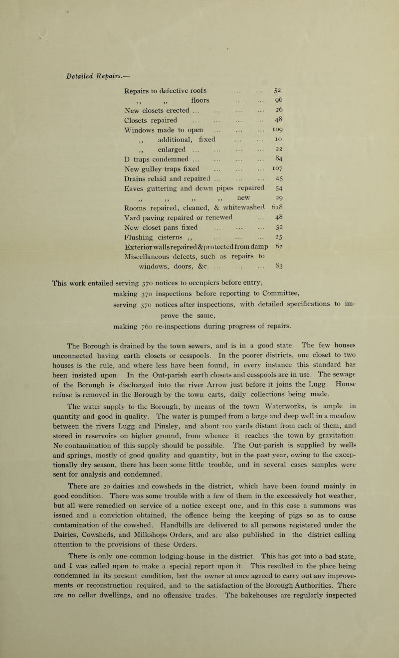 Detailed Repairs.— Repairs to defective roofs floors New closets erected. Closets repaired . Windows made to open ,, additional, fixed ,, enlarged D traps condemned ... New gulley traps fixed Drains relaid and repaired ... Eaves guttering and down pipes repaired ,, ,, „ >> new Rooms repaired, cleaned, & whitewashed. Yard paving repaired or renewed New closet pans fixed Flushing cisterns ,, Exterior walls repaired & protected from damp Miscellaneous defects, such as repairs to windows, doors, &c. ... 52 96 26 48 109 10 22 84 107 45 54 29 618 48 32 25 62 83 This work entailed serving 370 notices to occupiers before entry, making 370 inspections before reporting to Committee, serving 370 notices after inspections, with detailed specifications to im¬ prove the same, making 760 re-inspections during progress of repairs. The Borough is drained by the town sewers, and is in a good state. The few houses unconnected having earth closets or cesspools. In the poorer districts, one closet to two houses is the rule, and where less have been found, in every instance this standard has been insisted upon. In the Out-parish earth closets and cesspools are in use. The sewage of the Borough is discharged into the river Arrow just before it joins the Lugg. House refuse is removed in the Borough by the town carts, daily collections being made. The water supply to the Borough, by means of the town Waterworks, is ample in quantity and good in quality. The water is pumped from a large and deep well in a meadow between the rivers Lugg and Pinsley, and about 100 yards distant from each of them, and stored in reservoirs on higher ground, from whence it reaches the town by gravitation. No contamination of this supply should be possible. The Out-parish is supplied by wells and springs, mostly of good quality and quantity, but in the past year, owing to the excep¬ tionally dry season, there has been some little trouble, and in several cases samples were sent for analysis and condemned. There are 20 dairies and cowsheds in the district, which have been found mainly in good condition. There was some trouble with a few of them in the excessively hot weather, but all were remedied on service of a notice except one, and in this case a summons was issued and a conviction obtained, the offence being the keeping of pigs so as to cause contamination of the cowshed. Handbills are delivered to all persons registered under the Dairies, Cowsheds, and Milkshops Orders, and are also published in the district calling attention to the provisions of these Orders. There is only one common lodging-house in the district. This has got into a bad state, and I was called upon to make a special report upon it. This resulted in the place being condemned in its present condition, but the owner at once agreed to carry out any improve¬ ments or reconstruction required, and to the satisfaction of the Borough Authorities. There are no cellar dwellings, and no offensive trades. The bakehouses are regularly inspected