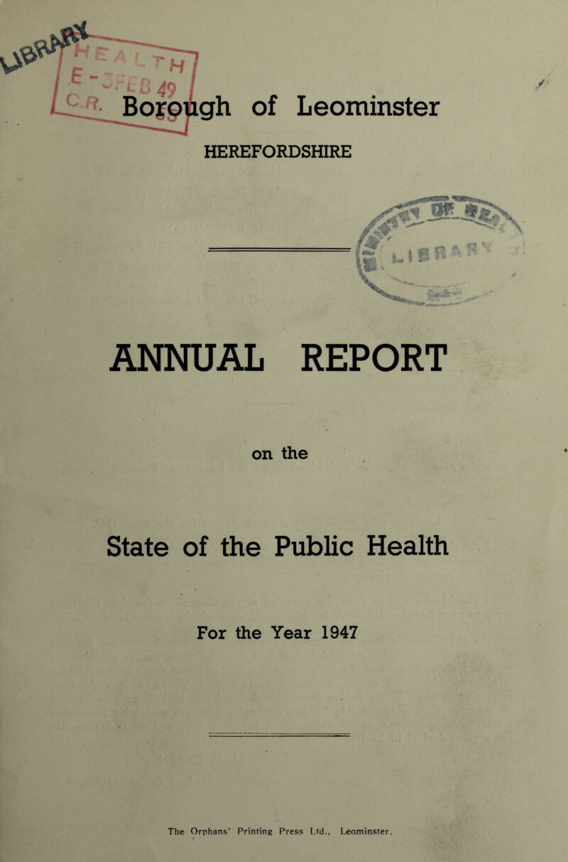 gh of Leominster HEREFORDSHIRE ANNUAL REPORT on the State of the Public Health For the Year 1947 The Orphans* Printing Press Ltd., Leominster.