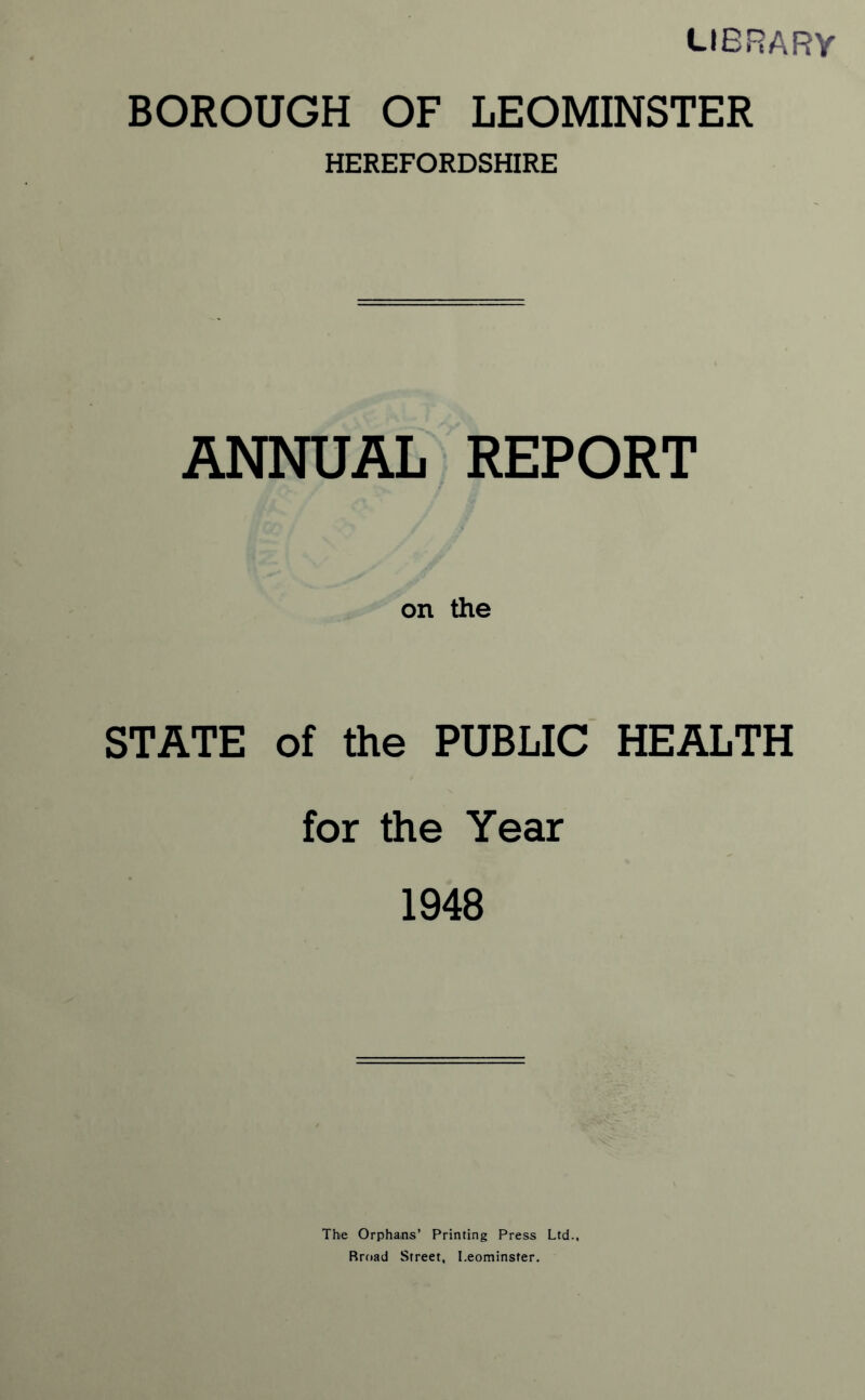 library BOROUGH OF LEOMINSTER HEREFORDSHIRE ANNUAL REPORT on the STATE of the PUBLIC HEALTH for the Year 1948 The Orphans’ Printing Press Ltd., Rroad Street, Leominster.