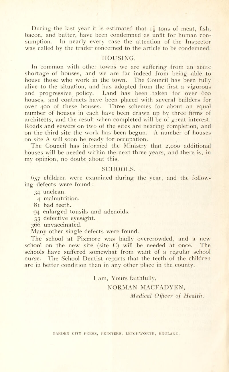 During the last year it is estimated that tons of meat, fish, bacon, and butter, have been condemned as unfit for human con¬ sumption. In nearly every case the attention of the Inspector was called by the trader concerned to the article to be condemned. HOUSING. In common with other towns we are suffering from an acute shortage of houses, and we are far indeed from being able to house those who work in the town. The Council has been fully alive to the situation, and has adopted from the first a vigorous and progressive policy. Land has been taken for over 600 houses, and contracts have been placed with several builders for over 400 of these houses. Three schemes for about an equal number of houses in each have been drawn up by three firms of architects, and the result when completed will be of great interest. Roads and sewers on two of the sites are nearing completion, and on the third site the work has been begun. A number of houses on site A will soon be ready for occupation. The Council has informed the Ministry that 2,000 additional houses will be needed within the next three years, and there is, in my opinion, no doubt about this. SCHOOLS. (157 children were examined during the year, and the follow¬ ing defects were found : 34 unclean. 4 malnutrition. Si bad teeth. 94 enlarged tonsils and adenoids. 33 defective eyesight. 366 unvaccinated. Many other single defects were found. The school at Pixmore was badly overcrowded, and a new school on the new site (site C) will be needed at once. The schools have suffered somewhat from want of a regular school nurse. The School Dentist reports that the teeth of the children are in better condition than in any other place in the county. I am, Yours faithfully, NORM AN MACFADYE N, Medical Officer of Health. GARDEN CITY PRESS, PRINTERS, I.ETCIIWOETM, ENGLAND.