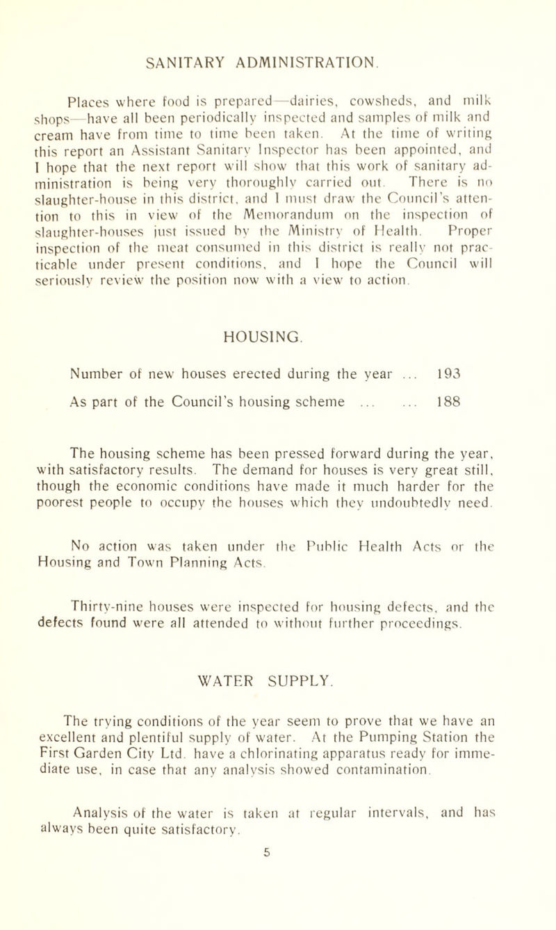 SANITARY ADMINISTRATION Places where food is prepared—dairies, cowsheds, and milk shops—have all been periodically inspected and samples of milk and cream have from time to time been taken. At the time of writing this report an Assistant Sanitary Inspector has been appointed, and I hope that the next report will show that this work of sanitary ad¬ ministration is being very thoroughly carried out. There is no slaughter-house in this district, and I must draw the Council’s atten¬ tion to this in view of the Memorandum on the inspection of slaughter-houses just issued by the Ministry of Health. Proper inspection of the meat consumed in this district is really not prac¬ ticable under present conditions, and I hope the Council will seriously review the position now with a view to action. HOUSING. Number of new houses erected during the year ... 193 As part of the Council's housing scheme . 188 The housing scheme has been pressed forward during the year, with satisfactory results. The demand for houses is very great still, though the economic conditions have made it much harder for the poorest people to occupy the houses which they undoubtedly need No action was taken under the Public Health Acts or the Housing and Town Planning Acts. Thirty-nine houses were inspected for housing defects, and the defects found were all attended to without further proceedings. WATER SUPPLY. The trying conditions of the year seem to prove that we have an excellent and plentiful supply of water. At the Pumping Station the First Garden City Ltd. have a chlorinating apparatus ready for imme¬ diate use, in case that any analysis showed contamination Analysis of the water is taken at regular intervals, and has always been quite satisfactory.