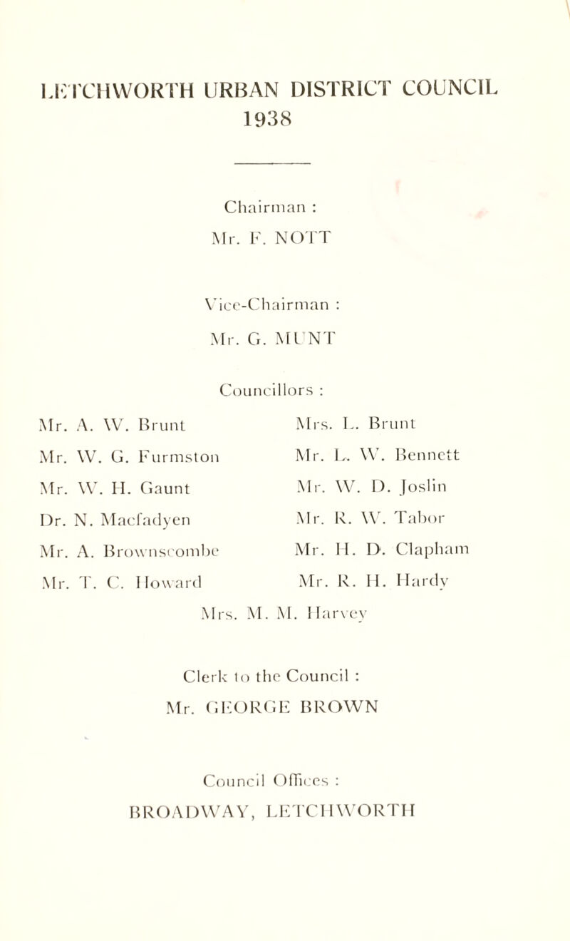 Ll’TCHWORTH URBAN DISTRICT COUNCIL 1938 Chairman : Mr. F. NO I T Vice-Chairman : Mr. G. MI NT Councillors : Mr. A. W. Brunt Mrs. L. Brunt Mr. W. G. Furmston Mr. L. W. Bennett Mr. W. H. Gaunt Mr. W. I). Joslin I)r. N. Macfadyen Mr. R. W. Tabor Mr. A. Brownscombe Mr. H. D. Clapham Mr. T. C. Howard Mr. R. H. Hardy Mr s. M. M. Harvev Clerk lo the Council : Mr. C.FORGE BROWN Council Offices : BROADWAY, LETCH WORTH