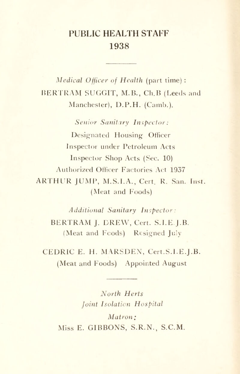 PUBLIC HEALTH STAFF 1938 Medical Officer of Health (part time) : BER TRAM SUGCIT, M.B., Cli.B (Leeds and Manchester), D.P.H. (Camb,). Senior Sanitary Inspector: Designated Housing Officer Inspector under Petroleum Acts Inspector Shop Acts (Sec. 10) Authorized Officer Factories Act 1937 ARTHUR JUMP, M.S.I.A., Cert. R. San. Inst. (Meat and Foods) Additional Sanitary Inspector : BERTRAM J. DREW, Cert. S.I.E.J.B. (Meat and Foods) Resigned July CEDRIC E. H. MARSDEN, Cert.S.I.E.J.B. (Meat and Foods) Appointed August North Herts Joint Isolation Hospital Matron; Miss E. GIBBONS, S.R.N., S.C.M.