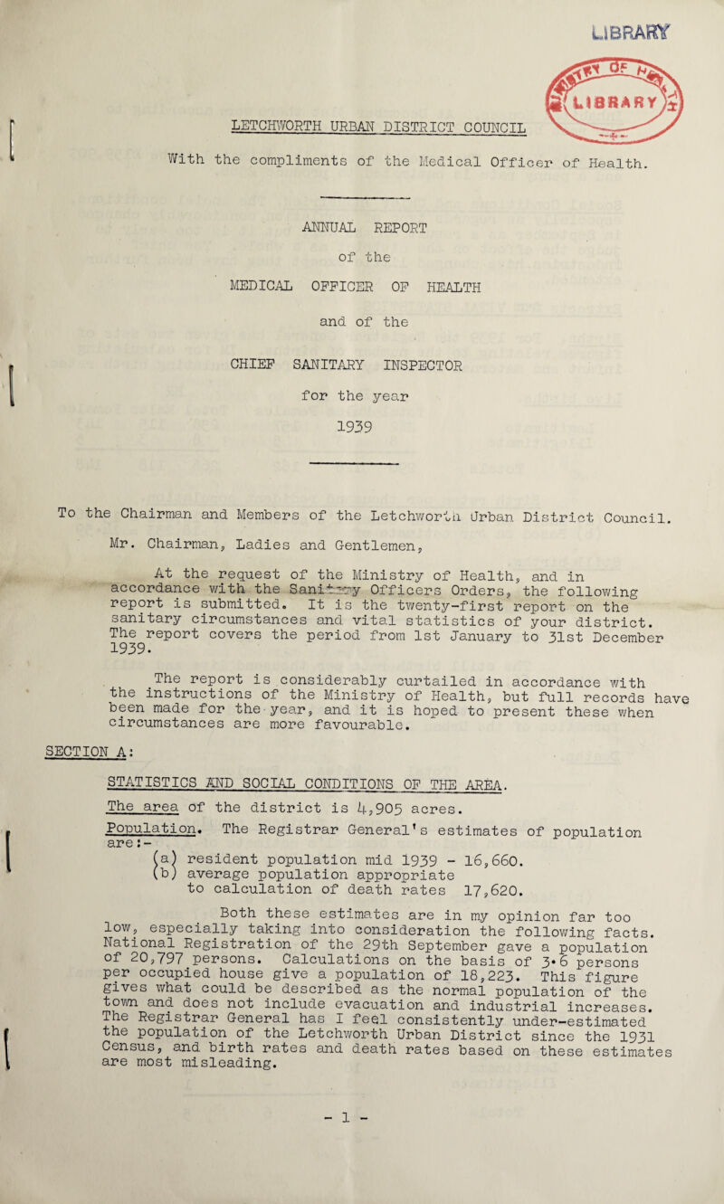 UBRAmr LETCmVORTH URBM DISTRICT COUNCIL With the compliments of the Medical Officer of Health. ANNUAL REPORT of the MEDICi\L OFFICER OF HEALTH and of the CHIEF SANITARY INSPECTOR for the year 1939 To the Chairman and Members of the Letchwortn Urban District Council. Mr. Chairman, Ladies and Gentlemen, At the request of the Ministry of Health, and in accordance v/ith the Sanitery Officers Orders, the following report is submitted. It is the twenty-first report on the sanitary circumstances and vital statistics of your district. The report covers the period from 1st January to 31st December The report is considerably curtailed in accordance with the instructions of the Ministry of Health, but full records have been made for the-year, and it is hoped to present these v/hen circumstances are more favourable. SECTION A; STATISTICS AND SOCIAL CONDITIONS OF THE AREA. The area of the district is 4,905 acres. Population. The Registrar General’s estimates of population are (a| resident population mid 1939 - 16,660. (b) average population appropriate to calculation of death rates 17,620. Both these estimates are in my opinion far too low, especially taking into consideration the following facts. National Registration of the 29th September gave a population of 20,797 persons. Calculations on the basis of 3*6 persons per occupied house give a population of 18,223. This figure gives what could be described as the normal population of the town and does not include evacuation and industrial increases. The Registrar General has I feel consistently under-estimated the population of the Letchworth Urban District since the 1931 Census, and birth rates and death rates based on these estimates are most misleading.