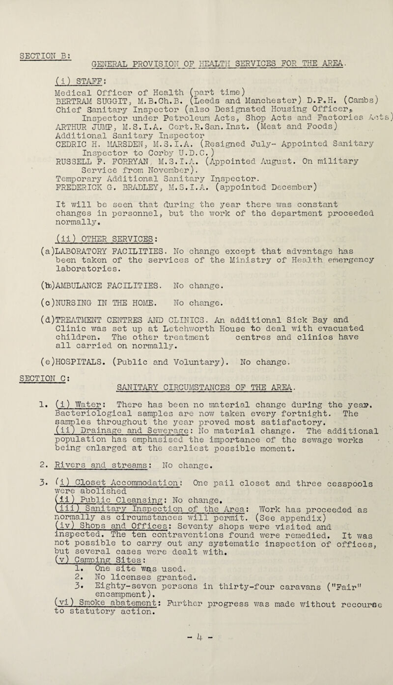 GENERAL PROVISION OP HEALTH SERVICES FOR THE AREA. (i) STAFF; Medical Officer of Health (part time) BERTRAM SUGGIT, M.B.Ch.B. (Leeds and Manchester) D.PoH. (Cambs) Chief Sanitary Inspector (also Designated Housing Officerj. Inspector under Petroleum Acts? Shop Acts and Factories A'^t ARTHUR JUMP; M.S.I.A. Cert.R.San.Inst. (Meat and Poods) Additional Sanitary Inspector CEDRIC H. MARSDEN; M.S.I.A. (Resigned July- Appointed Sanitary Inspector to Corby U.D.C.) RUSSELL P. PORRYAN, M.S.I.A. (Appointed August. On military Service from November). Temporary Additional Sanitary Inspector. FREDERICK G. BPJ-.DLEY; M.S.I.A. (appointed December) It will be seen that during the year there v/as constant changes in personnel; but the work of the department proceeded normally, (ii) OTHER SERVICES: (a)LABORATORY FACILITIES. No change except that advantage has been taken of the services of the Ministry of Health emergency laboratories. (bD)AMBULANCE FACILITIES. No change. (c) NURSING IN THE HOME. No change. (d) TREATMENT CENTRES AND CLINICS. An additional Sick Bay and Clinic was set up at Letchworth House to deal with evacuated children. The other treatment centres and clinics have all carried on normally. (e) H0SPITALS. (Public and Voluntary). No change. SECTION C; SANITARY CIRCUMSTANCES OF THE AREA. 1. (i) Water; There has been no material change during the yeap. Bacteriological samples are nov\f taken every fortnight. The samples throughout the year proved most satisfactory. (ii) Drainage and Sev/erage: No material change. The additional population has emphasised the importance of the sev/age works being enlarged at the earliest possible moment. 2. Rivers and streams; No change. 3* (i) Closet Accommodation; One pail closet and three cesspools were abolished (ii) Public Cleansing; No change, Ciji) Sanitary Inspection of the Area: Work has proceeded as normally as circumstances will permit. (See appendix) (iv) Shops and Offices; Seventy shops were visited and inspected. The ten contraventions found were remedied. It was not possible to carry out any systematic inspection of offices, but several cases v/ere dealt with, (v) Camping Sites: 1. One site was used. 2. No licenses granted. 3. Eighty-seven persons in thirty-four caravans (Fair’' encampment). (vl) Smoke abatement: Further progress was made without recourse to statutory action.