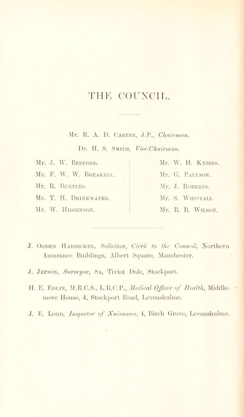 THE COUNCIL. Mr. R. A. D. Carter, .J.P., Chairman. Dr. IT. S. Smith, Mr. .!. W. Bedford. Mr. F. W. W. Breakell. Mr. R. Burtles. Mr. T. H. Drink water. Mr. W. Higginson. Vice- Ch a irm an. Mr. W. H. Knibbs Mr. G. Paulson. Mr. ,T. Roberts. Mr. S. Whittall. Mr. B. B. Wilson. J. Ogden Hardicker, Solicitor, Clerk to the Council, Northern Assurance Buildings, Albert Square, Manchester. ,1. Jepson, Surveyor, 8a, Tiviot Dale, Stockport. H. K. Edlin, M.R.C.S., L.R.C.P., Medical Officer of Health, Middle- more House, 4, Stockport Road, Levenshulme.