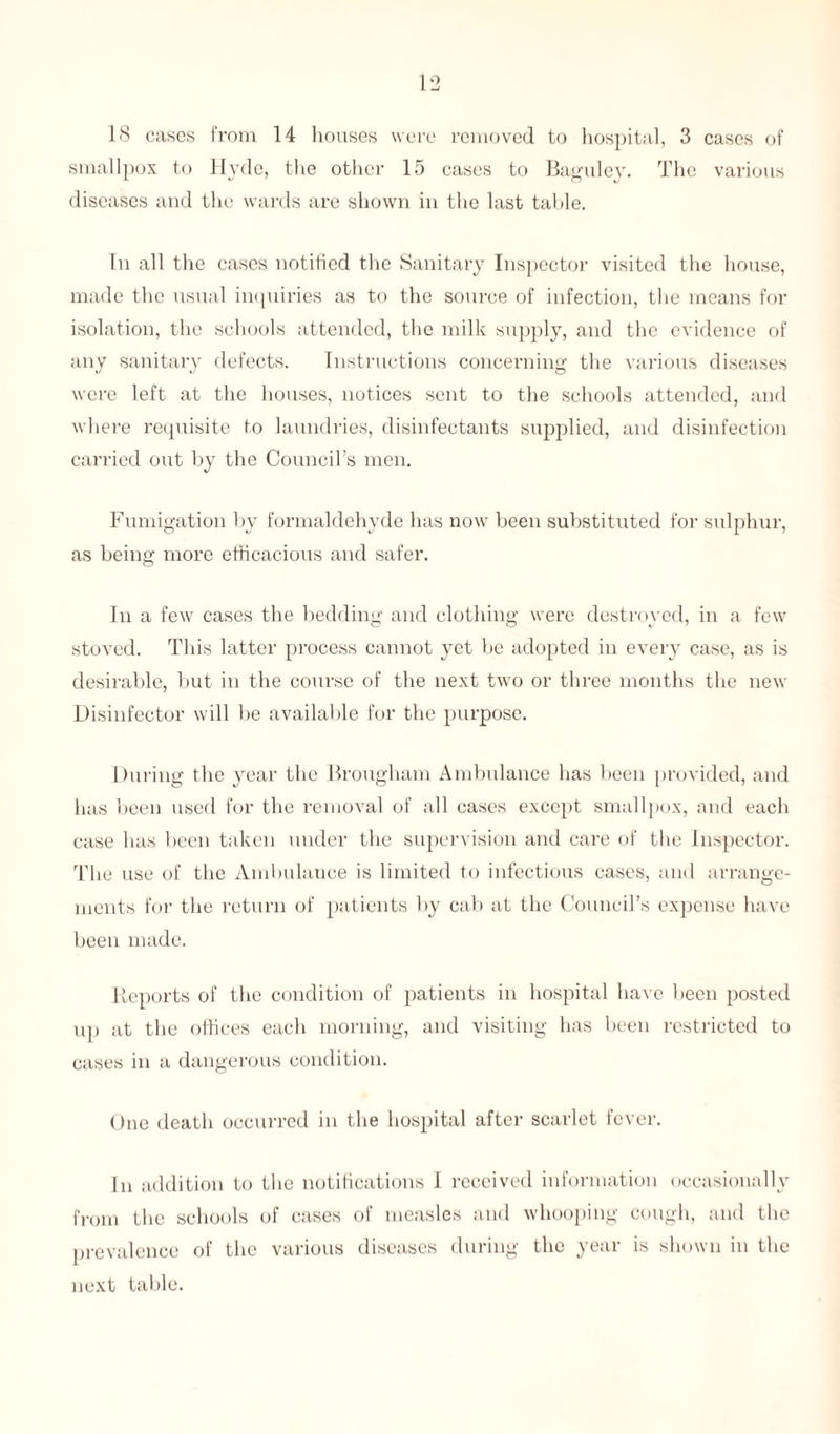 18 cases from 14 houses were removed to hospital, 3 cases of smallpox to Hyde, the other 15 cases to Baguley. The various diseases and the wards are shown in the last table. In all the cases notified the Sanitary Inspector visited the house, made the usual inquiries as to the source of infection, the means for isolation, the schools attended, the milk supply, and the evidence of any sanitary defects. Instructions concerning the various diseases were left at the houses, notices sent to the schools attended, and where requisite to laundries, disinfectants supplied, and disinfection carried out by the Council’s men. Fumigation by formaldehyde has now been substituted for sulphur, as being more efficacious and safer. In a few cases the bedding and clothing were destroyed, in a few stoved. This latter process cannot yet be adopted in every case, as is desirable, but in the course of the next two or three months the new Disinfector will be available for the purpose. During the year the Brougham Ambulance has been provided, and has been used for the removal of all cases except smallpox, and each case has been taken under the supervision and care of the Inspector. The use of the Ambulance is limited to infectious cases, and arrange¬ ments for the return of patients by cab at the Council’s expense have been made. Reports of the condition of patients in hospital have been posted up at the offices each morning, and visiting has been restricted to cases in a dangerous condition. One death occurred in the hospital after scarlet fever. In addition to the notifications I received information occasionally from the schools of cases of measles and whooping cough, and the prevalence of the various diseases during the year is shown in the next table.