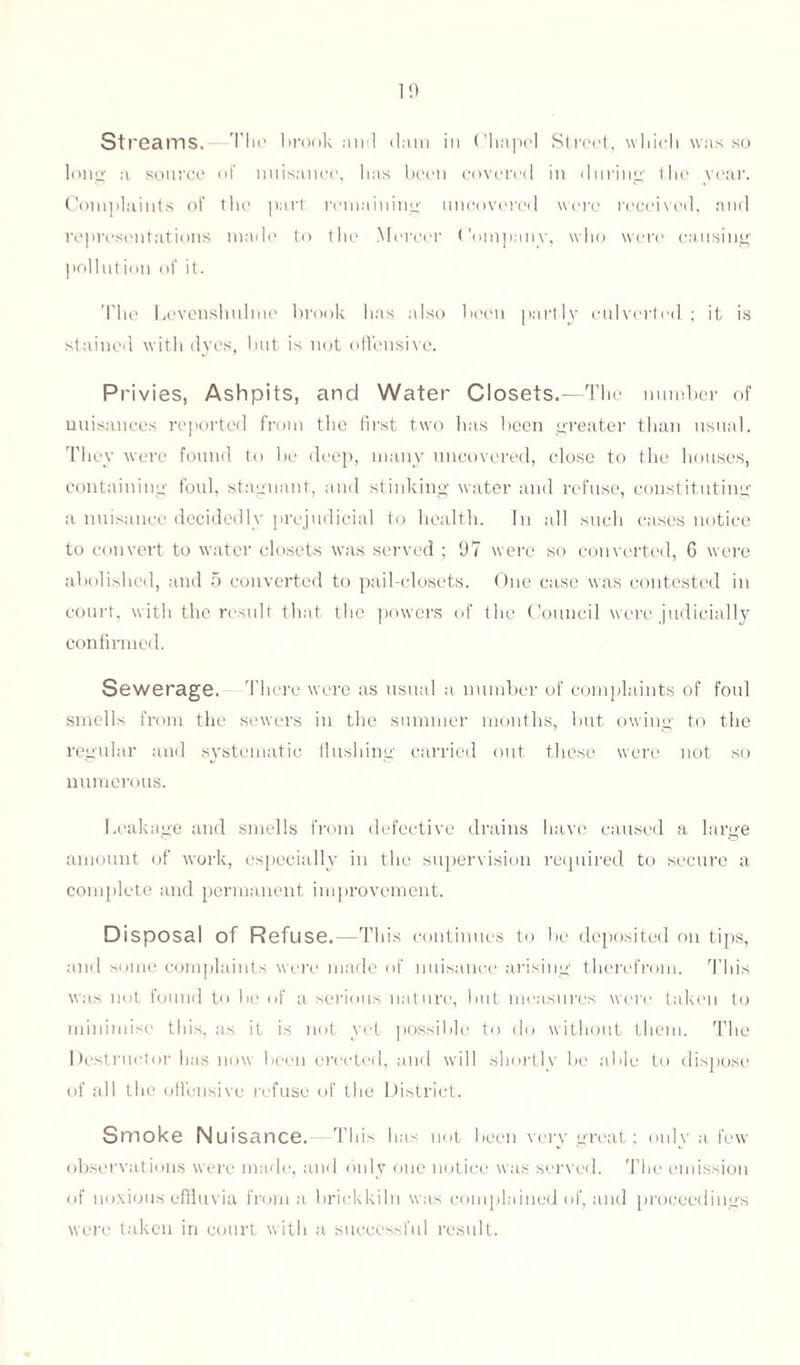 Streams. The brook ami dam in Chapel Street, which was so long a source of nuisance, has been covered in during the year. Complaints of the part remaining uncovered were received, and representations made to the Mercer Companv, who were causing pollution of it. 'I'lie Levenshulme brook has also been partly culverted ; it is stained with dyes, but is not offensive. Pi 'ivies, Ashpits, and Water Closets.—The number of nuisances reported from the first two has been greater than usual. They were found to be deep, many uncovered, close to the houses, containing foul, stagnant, and stinking water and refuse, constituting a nuisance decidedly prejudicial to health. In all such cases notice to convert to water closets was served ; 97 were so converted, 6 were abolished, and 5 converted to pail-closets. One case was contested in court, with the result that the powers of the Council were judicially confirmed. Sewerage. There were as usual a number of complaints of foul smells from the sewers in the summer mouths, but owing to the regular and systematic flushing carried out these were not so numerous. Leakage and smells from defective drains have caused a large amount of work, especially in the supervision required to secure a complete and permanent improvement. Disposal of Refuse. —This continues to be deposited on tips, and some complaints were made of nuisance arising therefrom. This was not found to be of a serious nature, but measures were taken to minimise this, as it is not yet possible to do without them. The Destructor has now been erected, and will shortly be able to dispose of all the offensive refuse of the District. Smoke Nuisance. This has not been very great; only a few observations were made, and only one notice was served. The emission of noxious effluvia from a brickkiln was complained of, and proceedings were taken in court with a successful result.