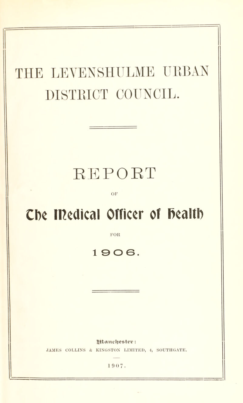 THE LEYENSHULME URBAN DISTRICT COUNCIL. REPORT OF Che medical Officer of health FOR 19 0 6. J-ttancljcotev: JAMES COLLINS & KINGSTON LIMITED, 4, SOUTHGATE.