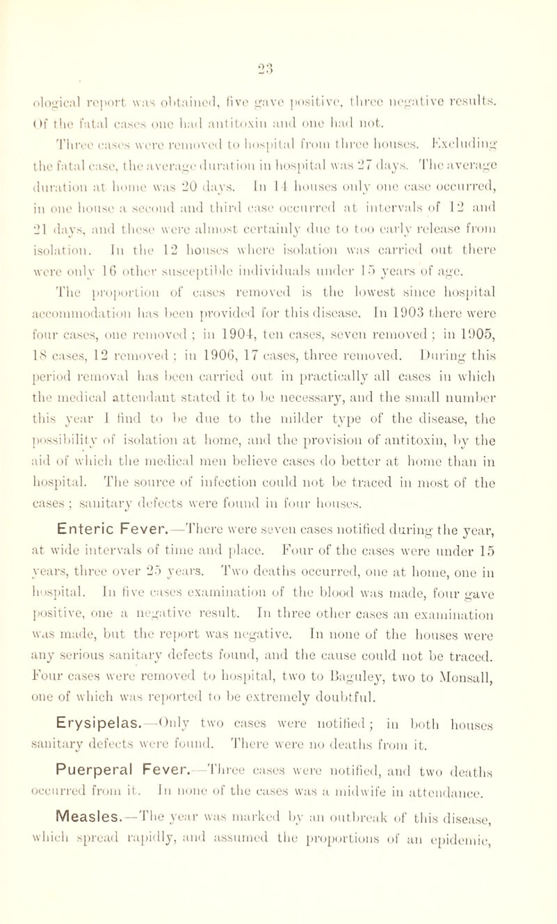 ological report was obtained, five gave positive, three negative results. Of the fatal cases one had antitoxin and one had not. Three eases were removed to hospital from three houses. Excluding the fatal case, the average duration in hospital was 27 days. The average duration at home was 20 days. In 14 houses only one case occurred, in one house a second and third case occurred at intervals of 12 and 21 days, and these were almost certainly due to too early release from isolation. In the 12 houses where isolation was carried out there were only 16 other susceptible individuals under 15 years of age. The proportion of cases removed is the lowest since hospital accommodation has been provided for this disease. In 1903 there were four cases, one removed ; in 1904, ten cases, seven removed; in 1905, 18 cases, 12 removed ; in 1906, 17 cases, three removed. During this period removal has been carried out in practically all cases in which the medical attendant stated it to be necessary, and the small number this year 1 find to be due to the milder type of the disease, the possibility of isolation at home, and the provision of antitoxin, by the aid of which the medical men believe cases do better at home than in hospital. The source of infection could not be traced in most of the cases ; sanitary defects were found in four houses. Enteric Fever. —There were seven cases notified during the year, at wide intervals of time and place. Four of the cases were under 15 years, three over 25 years. Two deaths occurred, one at home, one in hospital. In five cases examination of the blood was made, four gave positive, one a negative result. In three other cases an examination was made, but the report was negative. In none of the houses were any serious sanitary defects found, and the cause could not be traced. Four cases were removed to hospital, two to Baguley, two to Monsall, one of which was reported to be extremely doubtful. Erysipelas. -Only two cases were notified; in both houses sanitary defects were found. There were no deaths from it. Puerperal Fever. -Three cases were notified, and two deaths occurred from it. In none of the cases was a midwife in attendance. Measles.—The year was marked by an outbreak of this disease, which spread rapidly, and assumed the proportions of an epidemic,