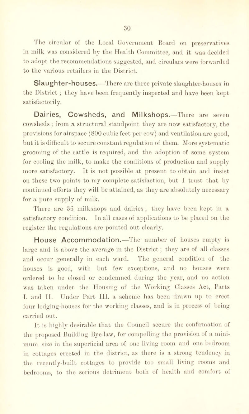 The circular of the Local Government Board on preservatives in milk was considered by the Health Committee, and it was decided to adopt the recommendations suggested, and circulars were forwarded to the various retailers in the District. Slaughter-houses.—There are three private slaughter-houses in the District; they have been frequently inspected and have been kept satisfactorily. Dairies, Cowsheds, and Milkshops.—There are seven cowsheds ; from a structural standpoint they are now satisfactory, the provisions for airspace (800 cubic feet per cow) and ventilation are good, but it is difficult to secure constant regulation of them. More systematic grooming of the cattle is required, and the adoption of some system for cooling the milk, to make the conditions of production and supply more satisfactory. It is not possible at present to obtain and insist on these two points to my complete satisfaction, but I trust that by continued efforts they will be attained, as they are absolutely necessary for a pure supply of milk. There are 36 milkshops and dairies ; they have been kept in a satisfactory condition. In all cases of applications to be placed on the register the regulations are pointed out clearly. Ho use Accommodation.—The number of houses empty is large and is above the average in the District; they are of all classes and occur generally in each ward. The general condition of the houses is good, with but few exceptions, and no houses were ordered to be closed or condemned during the year, and no action was taken under the Housing of the Working Glasses Act, Parts I. and II. Under Part III. a scheme has been drawn up to erect four lodging-houses for the working classes, and is in process of being carried out. It is highly desirable that the Council secure the confirmation of the proposed Building Bye-law, for compelling the provision of a mini¬ mum si/.c in the superficial area of one living room and one bedroom in cottages erected in the district, as there is a strong tendency in the recently-built cottages to provide too small living rooms and bedrooms, to the serious detriment both of health and comfort of