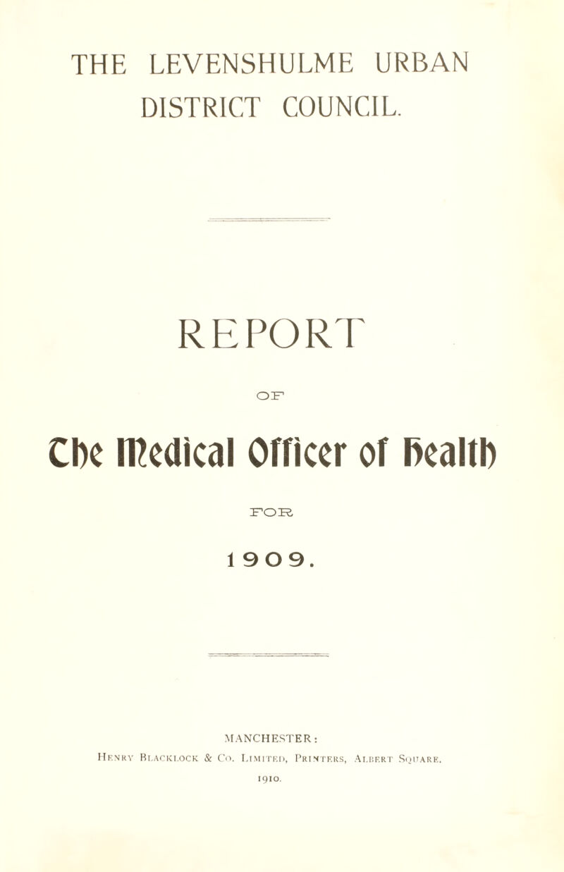 THE LEVENSHULME URBAN DISTRICT COUNCIL REPORT CCF Cbe medical Officer of ftealtl) 1909. MANCHESTER: Hf.nry Blacklock & Co. Limited, Printers, Albert Square. 1910.