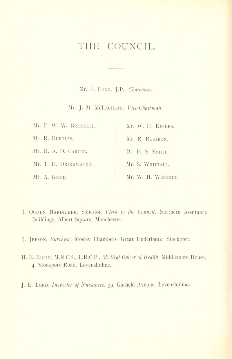 THE COUNCIL. Mr. r. penn, J.P., Chairman. Mr. I. M. McLachlan, Vice-Chairman. Mr. F. \Y. \Y. Break eli Mr. R. Burtles. Mr. R. A. D. Carter. Mr. I. H. Drinkwater. Mr. A. Kent. Mr. W. II. Knibbs. Mr. R. Rostron. Dr. H. S. Smith. Mr. S. Whittall. Mr. W. H. Winnett. J. Ogden Harijickek, Solicitor, Clerk to the Council, Northern Assurance Buildings, Albert Square, Manchester. J. JEpson, Surveyor, Mosley Chambers, Great Underbank, Stockport. H. E. Edlin, M.R.C.S., L.R.C.P., Medical Officer of Health, Middlemore House, 4, Stockport Road, Levenshulme. J. E. Lord, Inspector of Nuisances, 59, Garfield Avenue, Levenshulme.