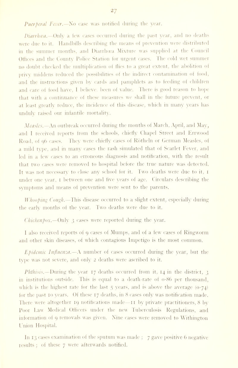 Puerperal Fever. -No rase was notified during the year. Diarrhaa. Only a few eases oeeurred during the past year, and no deaths were due to it. Handbills describing the means of prevention were distributed in the summer months, and Diarrfuea Mixture was supplied at the Council Olliees and the County Police Station for urgent eases. 1 he cold wet summer no doubt cheeked the multiplication of flies to a great extent, the abolition of privy middens reduced the possibilities of the indirect contamination of food, and the instructions given In cards and pamphlets as to feeding of children and care of food have. I believe, been of value. I here is good reason to hope th.it with a continuance of these measures we shall in the future prevent, or at least greatly reduce, the incidence of this disease, which in many years has unduly raised our infantile mortality. Measles. An outbreak occurred during the months of March, April, and May, and I received reports from the schools, chiefly Chapel Street and hrrwood Road, of 96 eases, lhev were chiefly cases of Rdtheln or Herman Measles, of a mild type, and in many cases the rash simulated that of Scarlet Fever, and led in a few cases to an erroneous diagnosis and notification, with the result that two cases were removed to hospital before the true nature was detected. It was not necessary to close anv school for it. 1 wo deaths were due to it. 1 under one year. 1 between one and five years of age. ( ireulars describing the symptoms and means of prevention were sent to the parents. 1Vhooping Cough.- t his disease occurred to a slight extent, especially during the carlv months of the vear. Two deaths were due to it. Chicken pox.—Only 3 eases were reported during the year. 1 also received reports of 9 cases of Mumps, and of a few cases of Ringworm and other skin diseases, of which contagious Impetigo is the most common. Epidemic Influenza.—A number of cases occurred during the year, but the type was not severe, and only 2 deaths were ascribed to it. Phthisis. --During the vear 17 deaths occurred from it, 14 in the district, 3 in institutions outside. This is equal to a death-rate of o-86 per thousand, which is the highest rate for the last 5 years, and is above the average (0-74) for the past 10 years. Of these 17 deaths, in 8 cases only was notification made. There were altogether 19 notifications made—11 by private practitioners, 8 by Poor Law Medical Officers under the new Tuberculosis Regulations, and information of 9 removals was given. Nine cases were removed to \\ ithington Union Hospital. In 13 eases examination of the sputum was made ; 7 gave positive 6 negative results ; of these 7 were afterwards notified.