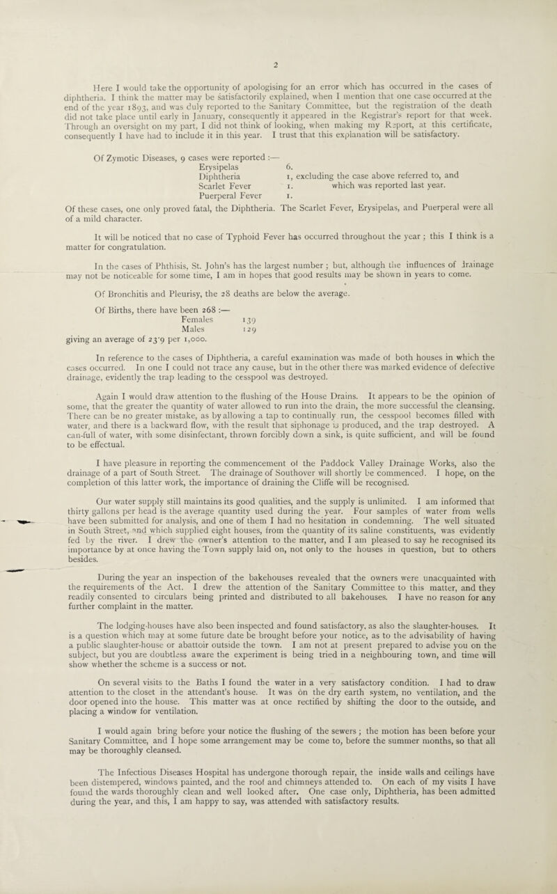 Here I would take the opportunity of apologising for an error which has occurred in the cases of diphtheria. I think the matter may be satisfactorily explained, when I mention that one case occurred at the end of the year 1893, and was duly reported to the Sanitary Committee, but the registration of the death did not take place until early in January, consequently it appeared in the Registrar’s report for that week. Through an oversight on my part, I did not think of looking, when making my Report, at this certificate, consequently I have had to include it in this year. I trust that this explanation will be satisfactory. Of Zymotic Diseases, 9 cases were reported Erysipelas Diphtheria Scarlet Fever Puerperal Fever Of these cases, one only proved fatal, the Diphtheria, of a mild character. It will he noticed that no case of Typhoid Fever has occurred throughout the year ; this I think is a matter for congratulation. In the cases of Phthisis, St. John’s has the largest number; but, although the influences of drainage may not be noticeable for some time, I am in hopes that good results may be shown in years to come. Of Bronchitis and Pleurisy, the 28 deaths are below the average. Of Births, there have been 268 :— Females 139 Males 129 giving an average of 23^9 per 1,000. In reference to the cases of Diphtheria, a careful examination was made of both houses in which the cases occurred. In one I could not trace any cause, but in the other there was marked evidence of defective drainage, evidently the trap leading to the cesspool was destroyed. Again I would draw attention to the flushing of the House Drains. It appears to be the opinion of some, that the greater the quantity of water allowed to run into the drain, the more successful the cleansing. There can be no greater mistake, as by allowing a tap to continually run, the cesspool becomes filled with water, and there is a backward flow, with the result that siphonage u produced, and the trap destroyed. A can-full of water, with some disinfectant, thrown forcibly down a sink, is quite sufficient, and will be found to be effectual. I have pleasure in reporting the commencement of the Paddock Valley Drainage Works, also the drainage of a part of South Street. The drainage of Southover will shortly be commenced. I hope, on the completion of this latter work, the importance of draining the Cliffe will be recognised. Our water supply still maintains its good qualities, and the supply is unlimited. I am informed that thirty gallons per head is the average quantity used during the year. Four samples of water from wells have been submitted for analysis, and one of them I had no hesitation in condemning. The well situated in South Street, ■md which supplied eight houses, from the quantity of its saline constituents, was evidently fed by the river. I drew the owner’s attention to the matter, and I am pleased to say he recognised its importance by at once having the Town supply laid on, not only to the houses in question, but to others besides. 6. 1, excluding the case above referred to, and 1. which was reported last year. 1. The Scarlet Fever, Erysipelas, and Puerperal were all During the year an inspection of the bakehouses revealed that the owners were unacquainted with the requirements of the Act. I drew the attention of the Sanitary Committee to this matter, and they readily consented to circulars being printed and distributed to all bakehouses. I have no reason for any further complaint in the matter. The lodging-houses have also been inspected and found satisfactory, as also the slaughter-houses. It is a question which may at some future date be brought before your notice, as to the advisability of having a public slaughter-house or abattoir outside the town. I am not at present prepared to advise you on the subject, but you are doubtless aware the experiment is being tried in a neighbouring town, and time will show whether the scheme is a success or not. On several visits to the Baths I found the water in a very satisfactory condition. I had to draw attention to the closet in the attendant’s house. It was on the dry earth system, no ventilation, and the door opened into the house. This matter was at once rectified by shifting the door to the outside, and placing a window for ventilation. I would again bring before your notice the flushing of the sewers; the motion has been before your Sanitary Committee, and I hope some arrangement may be come to, before the summer months, so that all may be thoroughly cleansed. The Infectious Diseases Hospital has undergone thorough repair, the inside walls and ceilings have been distempered, windows painted, and the roof and chimneys attended to. On each of my visits I have found the wards thoroughly clean and well looked after. One case only, Diphtheria, has been admitted during the year, and this, I am happy to say, was attended with satisfactory results.