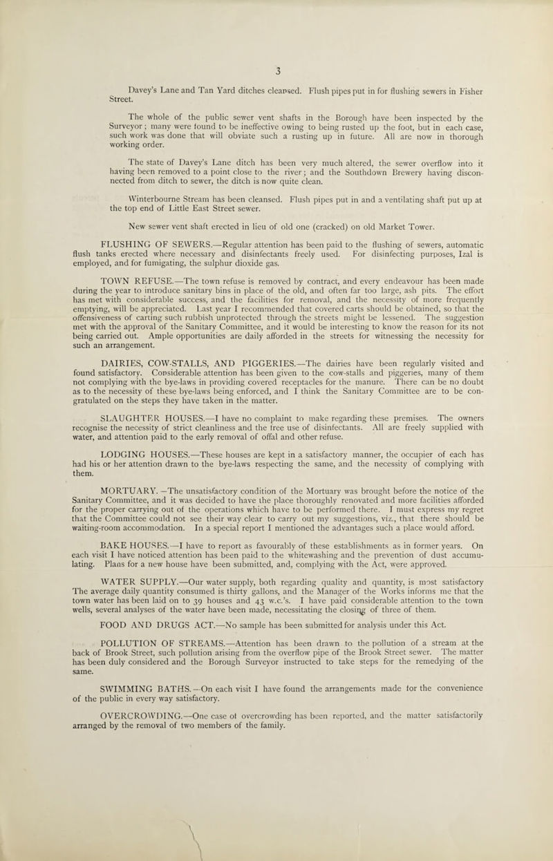 Davey’s Lane and Tan Yard ditches cleansed. Flush pipes put in for flushing sewers in Fisher Street. The whole of the public sewer vent shafts in the Borough have been inspected by the Surveyor; many were found to be ineffective owing to being rusted up the foot, but in each case, such work was done that will obviate such a rusting up in future. All are now in thorough working order. The state of Davey’s Lane ditch has been very much altered, the sewer overflow into it having been removed to a point close to the river; and the Southdown Brewery having discon¬ nected from ditch to sewer, the ditch is now quite clean. Winterbourne Stream has been cleansed. Flush pipes put in and a ventilating shaft put up at the top end of Little East Street sewer. New sewer vent shaft erected in lieu of old one (cracked) on old Market Tower. FLUSHING OF SEWERS.—Regular attention has been paid to the flushing of sewers, automatic flush tanks erected where necessary and disinfectants freely used. For disinfecting purposes, Izal is employed, and for fumigating, the sulphur dioxide gas. TOWN REFUSE.—The town refuse is removed by contract, and every endeavour has been made during the year to introduce sanitary bins in place of the old, and often far too large, ash pits. The effort has met with considerable success, and the facilities for removal, and the necessity of more frequently emptying, will be appreciated. Last year I recommended that covered carts should be obtained, so that the offensiveness of carting such rubbish unprotected through the streets might be lessened. The suggestion met with the approval of the Sanitary Committee, and it would be interesting to know the reason for its not being carried out. Ample opportunities are daily afforded in the streets for witnessing the necessity for such an arrangement. DAIRIES, COW-STALLS, AND PIGGERIES.—The dairies have been regularly visited and found satisfactory. Considerable attention has been given to the cow-stalls and piggeries, many of them not complying with the bye-laws in providing covered receptacles for the manure. There can be no doubt as to the necessity of these bye-laws being enforced, and I think the Sanitary Committee are to be con¬ gratulated on the steps they have taken in the matter. SLAUGHTER HOUSES.—I have no complaint to make regarding these premises. The owners recognise the necessity of strict cleanliness and the free use of disinfectants. All are freely supplied with water, and attention paid to the early removal of offal and other refuse. LODGING HOUSES.—These houses are kept in a satisfactory manner, the occupier of each has had his or her attention drawn to the bye-laws respecting the same, and the necessity of complying with them. MORTUARY. —The unsatisfactory condition of the Mortuary was brought before the notice of the Sanitary Committee, and it was decided to have the place thoroughly renovated and more facilities afforded for the proper carrying out of the operations which have to be performed there. I must express my regret that the Committee could not see their way clear to carry out my suggestions, viz., that there should be waiting-room accommodation. In a special report I mentioned the advantages such a place would afford. BAKE HOUSES.—I have to report as favourably of these establishments as in former years. On each visit I have noticed attention has been paid to the whitewashing and the prevention of dust accumu¬ lating. Plans for a new house have been submitted, and, complying with the Act, were approved. WATER SUPPLY.—Our water supply, both regarding quality and quantity, is most satisfactory The average daily quantity consumed is thirty gallons, and the Manager of the Works informs me that the town water has been laid on to 39 houses and 43 w.c.’s. I have paid considerable attention to the town wells, several analyses of the water have been made, necessitating the closing of three of them. FOOD AND DRUGS ACT.—No sample has been submitted for analysis under this Act. POLLUTION OF STREAMS.—Attention has been drawm to the pollution of a stream at the back of Brook Street, such pollution arising from the overflow pipe of the Brook Street sewer. The matter has been duly considered and the Borough Surveyor instructed to take steps for the remedying of the same. SWIMMING BATHS.—On each visit I have found the arrangements made for the convenience of the public in every way satisfactory. OVERCROWDING.—One case ot overcrowding has been reported, and the matter satisfactorily arranged by the removal of two members of the family.