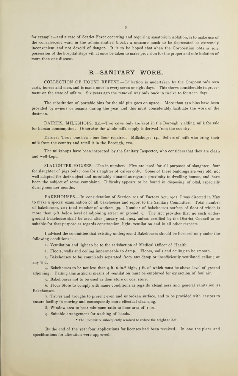 6 for example—and a case of Scarlet Fever occurring and requiring sanatorium isolation, is to make use of the convalescent ward in the administrative block ; a measure much to be deprecated as extremely inconvenient and not devoid of danger. It is to be hoped that when the Corporation obtains sole possession of the hospital steps will at once be taken to make provision for the proper and safe isolation of more than one disease. B.—SANITARY WORK. COLLECTION OF HOUSE REFUSE.—Collection is undertaken by the Corporation’s own carts, horses and men, and is made once in every seven or eight days. This shows considerable improve¬ ment on the state of affairs. Six years ago the removal was only once in twelve to fourteen days. The substitution of portable bins for the old pits goes on apace. More than 350 bins have been provided by owners or tenants during the year and this must considerably facilitate the work of the dustman. DAIRIES, MILKSHOPS, &c.—-Two cows only are kept in the Borough yielding milk for sale for human consumption. Otherwise the whole milk supply is derived from the country. Dairies: Two; one new ; one floor repaired. Milkshops: 14. Sellers of milk who bring their milk from the country and retail it in the Borough, two. The milkshops have been inspected by the Sanitary Inspector, who considers that they are clean and well-kept. SLAUGHTER-HOUSES.—Ten in number. Five are used for all purposes of slaughter; four for slaughter of pigs only ; one for slaughter of calves only. Some of these buildings are very old, not well adapted for their object and unsuitably situated as regards proximity to dwelling-houses, and have been the subject of some complaint. Difficulty appears to be found in disposing of offal, especially during summer months. BAKEHOUSES.—In consideration of Section 101 of Factory Act, 1901, I was directed in May to make a special examination of all bakehouses and report to the Sanitary Committee. Total number of bakehouses, 20 ; total number of workers, 39. Number of bakehouses surface of floor of which is more than 3-ft. below level of adjoining street or ground, 5. The Act provides that no such under¬ ground Bakehouse shall be used after January 1st, 1904, unless certified by the District Council to be suitable for that purpose as regards construction, light, ventilation and in all other respects. I advised the committee that existing underground Bakehouses should be licensed only under the following conditions :— 1. Ventilation and light to be to the satisfaction of Medical Officer of Health. 2. Floors, walls and ceiling impermeable to damp. Floors, walls and ceiling to be smooth. 3. Bakehouses to be completely separated from any damp or insufficiently ventilated cellar ; or any w.c. 4. Bakehouses to be not less than 9-ft. 6-in.* high, 3-ft. of which must be above level of ground adjoining. Failing this artificial means of ventilation must be employed for extraction of foul air. 5. Bakehouses not to be used as flour store or coal store. 6. Flour Store to comply with same conditions as regards cleanliness and general sanitation as Bakehouses. 7. Tables and troughs to present even and unbroken surface, and to be provided with castors to ensure facility in moving and consequently more effectual cleansing. 8. Window area to bear minimum ratio to floor area of 1-10. 9. Suitable arrangement for washing of hands. * The Committee subsequently resolved to reduce the height to 8-ft. By the end of the year four applications for licenses had been received. In one the plans and specifications for alteration were approved.