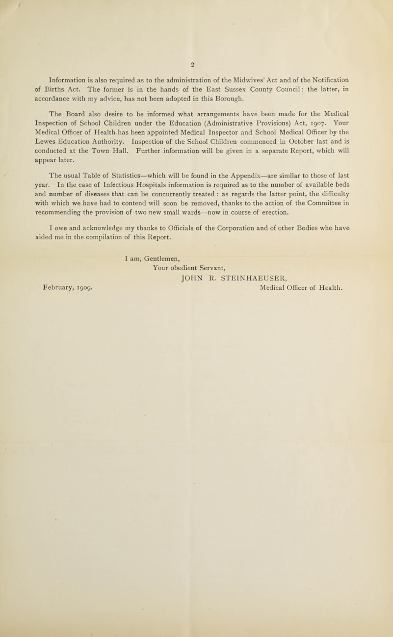 Information is also required as to the administration of the Midwives’ Act and of the Notification of Births Act. The former is in the hands of the East Sussex County Council: the latter, in accordance with my advice, has not been adopted in this Borough. The Board also desire to be informed what arrangements have been made for the Medical Inspection of School Children under the Education (Administrative Provisions) Act, 1907. Your Medical Officer of Health has been appointed Medical Inspector and School Medical Officer by the Lewes Education Authority. Inspection of the School Children commenced in October last and is conducted at the Town Hall. Further information will be given in a separate Report, which will appear later. The usual Table of Statistics—which will be found in the Appendix—are similar to those of last year. In the case of Infectious Hospitals information is required as to the number of available beds and number of diseases that can be concurrently treated : as regards the latter point, the difficulty with which we have had to contend will soon be removed, thanks to the action of the Committee in recommending the provision of two new small wards—now in course of erection. I owe and acknowledge my thanks to Officials of the Corporation and of other Bodies who have aided me in the compilation of this Report. I am, Gentlemen, Your obedient Servant, JOHN R. STEINHAEUSER, Medical Officer of Health. February, 1909.