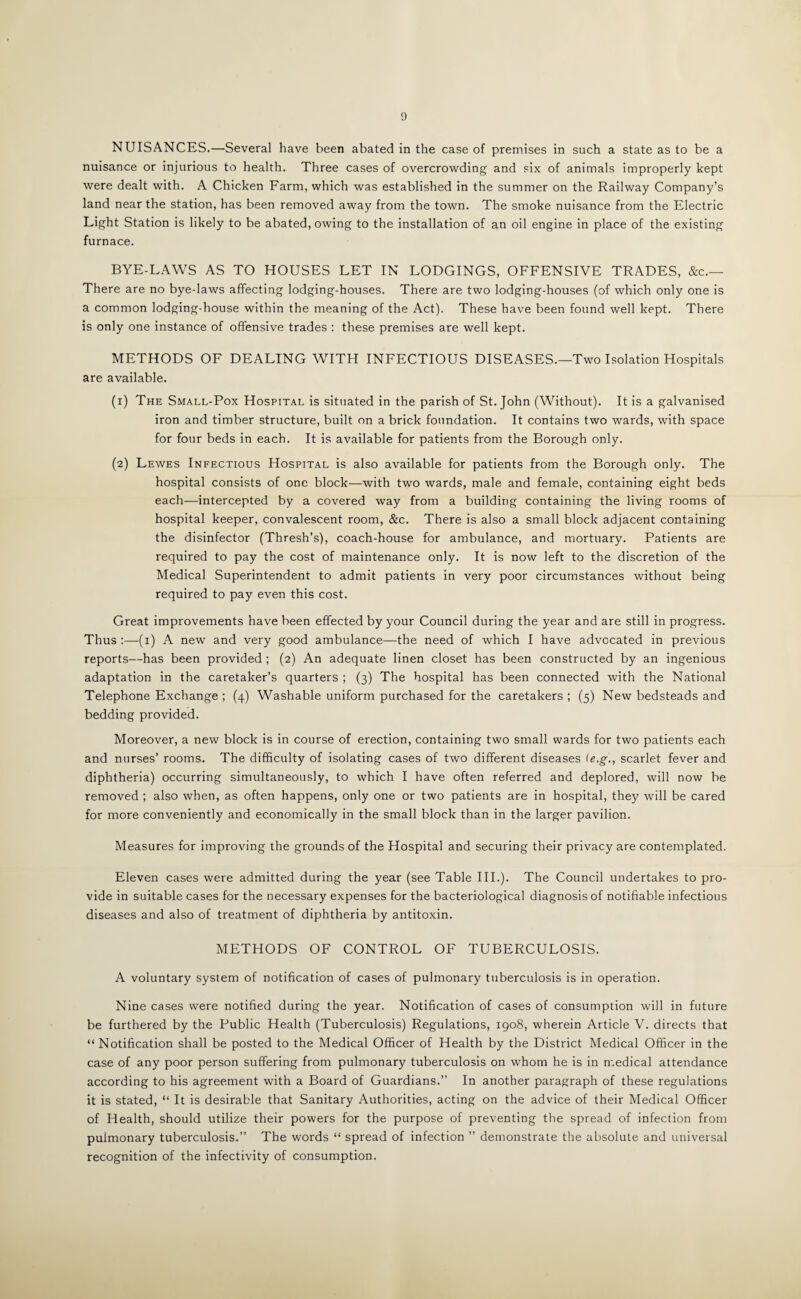 NUISANCES.—Several have been abated in the case of premises in such a state as to be a nuisance or injurious to health. Three cases of overcrowding and six of animals improperly kept were dealt with. A Chicken Farm, which was established in the summer on the Railway Company’s land near the station, has been removed away from the town. The smoke nuisance from the Electric Light Station is likely to be abated, owing to the installation of an oil engine in place of the existing furnace. BYE-LAWS AS TO HOUSES LET IN LODGINGS, OFFENSIVE TRADES, &c.— There are no bye-laws affecting lodging-houses. There are two lodging-houses (of which only one is a common lodging-house within the meaning of the Act). These have been found well kept. There is only one instance of offensive trades : these premises are well kept. METHODS OF DEALING WITH INFECTIOUS DISEASES.—Two Isolation Hospitals are available. (1) The Small-Pox Hospital is situated in the parish of St. John (Without). It is a galvanised iron and timber structure, built on a brick foundation. It contains two wards, with space for four beds in each. It is available for patients from the Borough only. (2) Lewes Infectious Hospital is also available for patients from the Borough only. The hospital consists of one block—with two wards, male and female, containing eight beds each—intercepted by a covered way from a building containing the living rooms of hospital keeper, convalescent room, &c. There is also a small block adjacent containing the disinfector (Thresh’s), coach-house for ambulance, and mortuary. Patients are required to pay the cost of maintenance only. It is now left to the discretion of the Medical Superintendent to admit patients in very poor circumstances without being required to pay even this cost. Great improvements have been effected by your Council during the year and are still in progress. Thus :—-(1) A new and very good ambulance—the need of which I have advocated in previous reports—has been provided ; (2) An adequate linen closet has been constructed by an ingenious adaptation in the caretaker’s quarters ; (3) The hospital has been connected with the National Telephone Exchange ; (4) Washable uniform purchased for the caretakers ; (5) New bedsteads and bedding provided. Moreover, a new block is in course of erection, containing two small wards for two patients each and nurses’ rooms. The difficulty of isolating cases of two different diseases (e.g., scarlet fever and diphtheria) occurring simultaneously, to which I have often referred and deplored, will now be removed ; also when, as often happens, only one or two patients are in hospital, they will be cared for more conveniently and economically in the small block than in the larger pavilion. Measures for improving the grounds of the Hospital and securing their privacy are contemplated. Eleven cases were admitted during the year (see Table III.). The Council undertakes to pro¬ vide in suitable cases for the necessary expenses for the bacteriological diagnosis of notifiable infectious diseases and also of treatment of diphtheria by antitoxin. METHODS OF CONTROL OF TUBERCULOSIS. A voluntary system of notification of cases of pulmonary tuberculosis is in operation. Nine cases were notified during the year. Notification of cases of consumption will in future be furthered by the Public Health (Tuberculosis) Regulations, 1908, wherein Article V. directs that “ Notification shall be posted to the Medical Officer of Health by the District Medical Officer in the case of any poor person suffering from pulmonary tuberculosis on whom he is in medical attendance according to his agreement with a Board of Guardians.” In another paragraph of these regulations it is stated, “ It is desirable that Sanitary Authorities, acting on the advice of their Medical Officer of Health, should utilize their powers for the purpose of preventing the spread of infection from pulmonary tuberculosis.” The words “ spread of infection ” demonstrate the absolute and universal recognition of the infectivity of consumption.