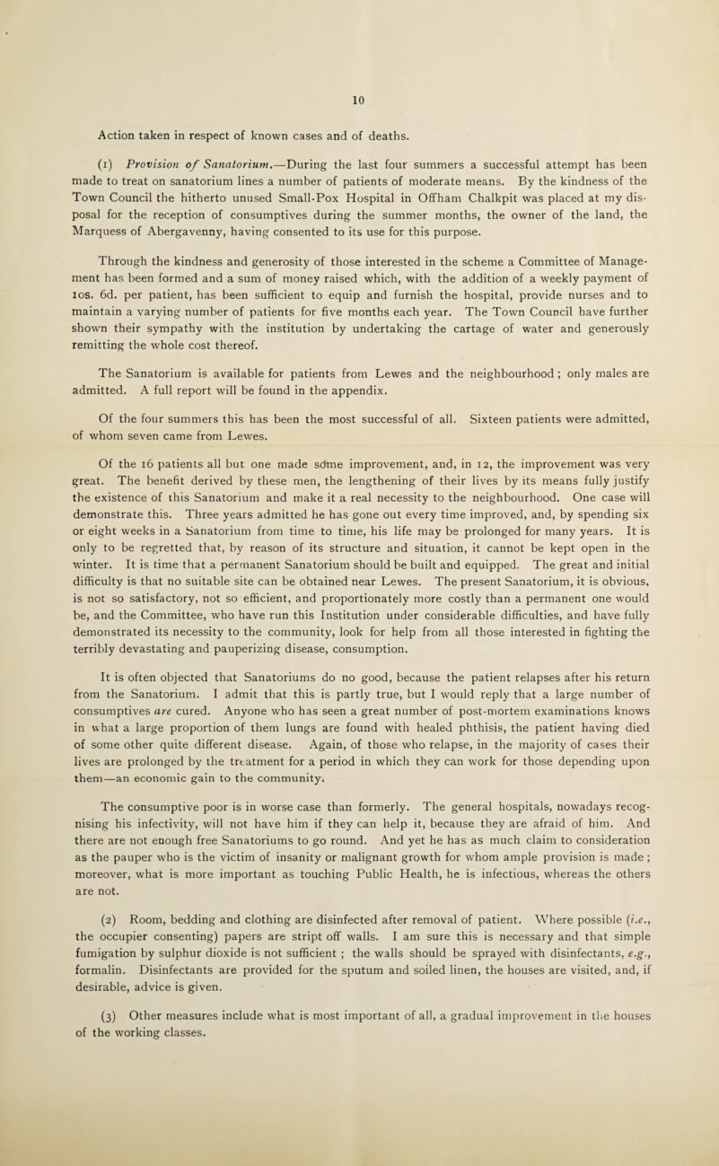 10 Action taken in respect of known cases and of deaths. (1) Provision of Sanatorium.—During the last four summers a successful attempt has been made to treat on sanatorium lines a number of patients of moderate means. By the kindness of the Town Council the hitherto unused Small-Pox Hospital in Offham Chalkpit was placed at my dis¬ posal for the reception of consumptives during the summer months, the owner of the land, the Marquess of Abergavenny, having consented to its use for this purpose. Through the kindness and generosity of those interested in the scheme a Committee of Manage¬ ment has been formed and a sum of money raised which, with the addition of a weekly payment of ios. 6d. per patient, has been sufficient to equip and furnish the hospital, provide nurses and to maintain a varying number of patients for five months each year. The Town Council have further shown their sympathy with the institution by undertaking the cartage of water and generously remitting the whole cost thereof. The Sanatorium is available for patients from Lewes and the neighbourhood ; only males are admitted. A full report will be found in the appendix. Of the four summers this has been the most successful of all. Sixteen patients were admitted, of whom seven came from Lewes. Of the 16 patients all but one made sdme improvement, and, in 12, the improvement was very great. The benefit derived by these men, the lengthening of their lives by its means fully justify the existence of this Sanatorium and make it a real necessity to the neighbourhood. One case will demonstrate this. Three years admitted he has gone out every time improved, and, by spending six or eight weeks in a Sanatorium from time to time, his life may be prolonged for many years. It is only to be regretted that, by reason of its structure and situation, it cannot be kept open in the winter. It is time that a permanent Sanatorium should be built and equipped. The great and initial difficulty is that no suitable site can be obtained near Lewes. The present Sanatorium, it is obvious, is not so satisfactory, not so efficient, and proportionately more costly than a permanent one would be, and the Committee, who have run this Institution under considerable difficulties, and have fully demonstrated its necessity to the community, look for help from all those interested in fighting the terribly devastating and pauperizing disease, consumption. It is often objected that Sanatoriums do no good, because the patient relapses after his return from the Sanatorium. I admit that this is partly true, but I would reply that a large number of consumptives are cured. Anyone who has seen a great number of post-mortem examinations knows in what a large proportion of them lungs are found with healed phthisis, the patient having died of some other quite different disease. Again, of those who relapse, in the majority of cases their lives are prolonged by the treatment for a period in which they can work for those depending upon them—an economic gain to the community. The consumptive poor is in worse case than formerly. The general hospitals, nowadays recog¬ nising his infectivity, will not have him if they can help it, because they are afraid of him. And there are not enough free Sanatoriums to go round. And yet he has as much claim to consideration as the pauper who is the victim of insanity or malignant growth for whom ample provision is made ; moreover, what is more important as touching Public Health, he is infectious, whereas the others are not. (2) Room, bedding and clothing are disinfected after removal of patient. Where possible (i.e., the occupier consenting) papers are stript off walls. I am sure this is necessary and that simple fumigation by sulphur dioxide is not sufficient ; the walls should be sprayed with disinfectants, e.g., formalin. Disinfectants are provided for the sputum and soiled linen, the houses are visited, and, if desirable, advice is given. (3) Other measures include what is most important of all, a gradual improvement in the houses of the working classes.