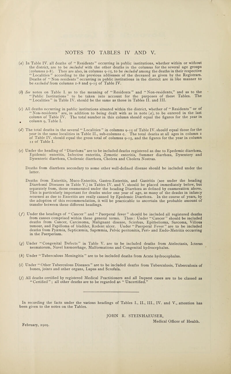 (.a) In Table IV. all deaths of “ Residents” occurring in public institutions, whether within or without the district, are to be included with the other deaths in the columns for the several age groups (columns 2-8). They are also, in columns 9-15, to be included among the deaths in their respective “Localities” according to the previous addresses of the deceased as given by the Registrars. Deaths of “ Non residents ” occurring in public institutions in the district are in like manner to be excluded from columns 2-8 and 9-15 of Table IV. (6) See notes on Table I. as to the meaning of “Residents” and “Non-residents,” and as to the “Public Institutions” to be taken into account for the purposes of these Tables. The “ Localities” in Table IV. should be the same as those in Tables II. and III. (c) All deaths occurring in public institutions situated within the district, whether of “Residents” or of “Non-residents” are, in addition to being dealt with as in note (a), to be entered in the last column of Table IV. The total number in this column should equal the figures for the year in . column 9, Table I. (d) The total deaths in the several “ Localities ” in columns 9-15 of Table IV. should equal those for the year in the same localities in Table II., sub-columns c. The total deaths at all ages in column 2 of Table IV. should equal the gross total of columns 9-15, and the figures for the year in column 12 of Table I. («) Under the heading of “Diarrhoea” are to be included deaths registered as due to Epedemic diarrhoea, Epidemic enteritis, Infective enteritis, Zymotic enteritis, Summer diarrhoea, Dysentery and Dysenteric diarrhoea, Choleraic diarrhoea, Cholera and Cholera Nostras. Deaths from diarrhoea secondary to some other well-defined disease should be included under the latter. Deaths from Enteritis, Muco-Enteritis, Gastro-Enteritis, and Gastritis (see under the heading Diarrhoeal Diseases in Table V.) in Tables IV. and V. should be placed immediately below, but separately from, those enumerated under the heading Diarrhoea as defined by enumeration above. This is particularly important for deaths under one year of age, as many of the deaths in infancy returned as due to Enteritis are really caused by Epedemic Diarrhoea. In the course of years, by the adoption of this recommendation, it will be practicable to ascertain the probable amount of transfer between these different headings. (/) Under the headings of “Cancer” and “ Puerperal fever” should be included all registered deaths from causes comprised within these general terms. Thus: Under “Cancer” should be included deaths from Cancer, Carcinoma, Malignant disease, Scirrhus, Epithelioma, Sarcoma, Villous tumour, and Papilloma of bladder, Rodent ulcer. Under “Puerperal Fever” are to be included deaths from Pyaemia, Septicaemia, Sapraemia, Pelvic peritonitis, Peri- and Endo-Metritis occurring in the Puerperium. (g) Under “Congenital Defects” in Table V. are to be included deaths from Atelectasis, Icterus neonatorum, Navel haemorrhage. Malformations and Congenital hydrocephalus. (h) Under “Tuberculous Meningitis” are to be included deaths from Acute hydrocephalus. (0 Under “ Other Tuberculous Diseases” are to be included deaths from Tuberculosis, Tuberculosis of bones, joints and other organs, Lupus and Scrofula. (/) All deaths certified by registered Medical Practitioners and all Inquest cases are to be classed as “Certified” ; all other deaths are to be regarded as “ Uncertified.” In recording the facts under the various headings of Tables I., II., III., IV. and V., attention has been given to the notes on the Tables. JOHN R. STEINHAEUSER, Medical Officer of Health. February, 1909.