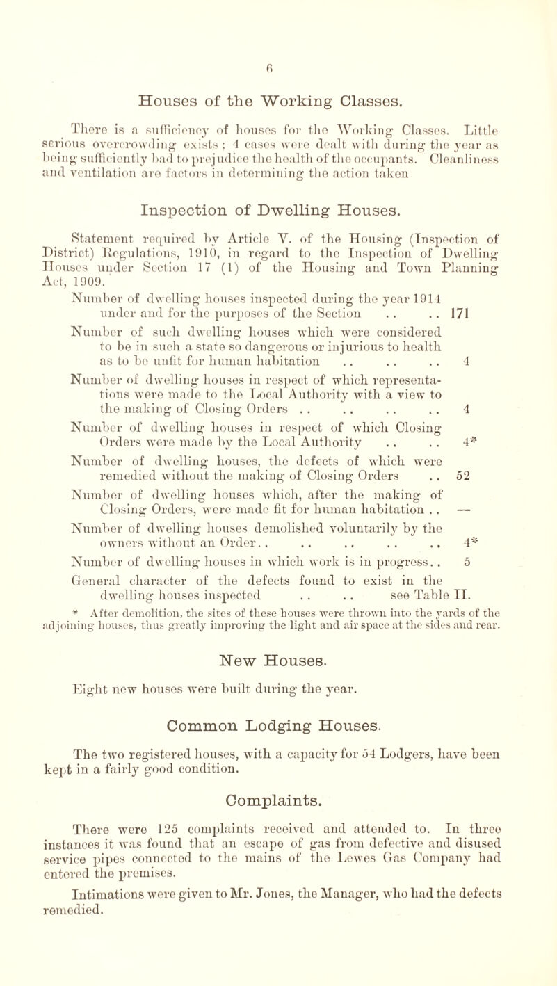 f, Houses of the Working Classes. There is a sufficiency of houses for the Working Classes. Little serious overcrowding exists ; 4 cases were dealt with during the year as being sufficiently bad to prejudice the health of the occupants. Cleanliness and ventilation are factors in determining the action taken Inspection of Dwelling Houses. Statement required by Article V. of the Housing (Inspection of District) Regulations, 1910, in regard to the Inspection of Dwelling Houses under Section 17 (1) of the Housing and Town Planning Act, 1909. Number of dwelling houses inspected during the year 1914 under and for the purposes of the Section .. .. 171 Number of such dwelling houses which were considered to be in such a state so dangerous or injurious to health as to be unfit for human habitation .. .. .. 4 Number of dwelling houses in respect of which representa¬ tions were made to the Local Authority with a view to the making of Closing Orders . . .. .. . . 4 Number of dwelling houses iu respect of which Closing Orders were made by the Local Authority .. .. 4* Number of dwelling houses, the defects of which were remedied without the making of Closing Orders .. 52 Number of dwelling houses which, after the making of Closing Orders, were made fit for human habitation .. — Number of dwelling houses demolished voluntarily by the owners without an Order. . . . .. . . „ . 4* Number of dwelling houses in which work is in progress.. 5 General character of the defects found to exist in the dwelling houses inspected . . .. see Table II. * After demolition, the sites of these houses were thrown into the yards of the adjoining houses, thus greatly improving the light and air space at the sides and rear. New Houses. Eight new houses were built during the year. Common Lodging Houses. The two registered houses, with a capacity for 54 Lodgers, have been kept in a fairly good condition. Complaints. There were 125 complaints received and attended to. In three instances it was found that an escape of gas from defective and disused service pipes connected to the mains of the Lewes Gas Company had entered the premises. Intimations were given to Mr. Jones, the Manager, who had the defects remedied.