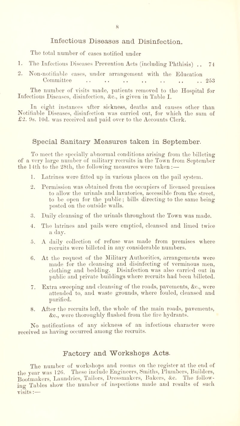 Infectious Diseases and Disinfection. The total number of cases notified under 1. The Infectious Diseases Prevention Acts (including Phthisis) .. 74 2. Non-notifiable cases, under arrangement with the Education Committee .. .. .. .. .. .. .. 2.03 The number of visits made, patients removed to the Hospital for Infectious Diseases, disinfection, &c., is given in Table I. In eight instances after sickness, deaths and causes other than Notifiable Diseases, disinfection was carried out, for which the sum of £2. 9s. lOd. was received and paid over to the Accounts Clerk. Special Sanitary Measures taken in September. To meet the specially abnormal conditions arising from the billeting of a very large number of military recruits in the Town from September the 14th to the 28th, the following measures were taken:— 1. Latrines were fitted up in various places on the pail system. 2. Permission was obtained from the occupiers of licensed premises to allow the urinals and lavatories, accessible from the street, to be open for the public; bills directing to the same being posted on the outside walls. 3. Daily cleansing of the urinals throughout the Town was made. 4. The latrines and pails were emptied, cleansed and limed twice a day. 5. A daily collection of refuse was made from premises where recruits were billeted in any considerable numbers. 6. At the request of the Military Authorities, arrangements were made for the cleansing and disinfecting of verminous men, clothing and bedding. Disinfection was also carried out in public and private buildings where recruits had been billeted. 7. Extra sweeping and cleansing of the roads, pavements, &c., were attended to, and waste grounds, where fouled, cleansed and purified. 8. After the recruits left, the whole of the main roads, pavements, &c., were thoroughly flushed from the lire hydrants. No notifications of any sickness of an infectious character were received as having occurred among the recruits. Factory and Workshops Acts. The number of workshops and rooms on the register at the end of the year was 120. These include Engineers, Smiths, Plumbers, Builders, Bootmakers, Laundries, Tailors, Dressmakers, Bakers, &c. The follow¬ ing Tables show the number of inspections made and results of such visits:—