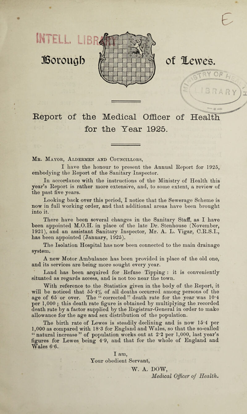 f Arp I jj^ || Bovouob & of ILewes. r for the Tear 1925. Mr. Mayor, Aldermen and Councillors, I have the honour to present the Annual Report for 1925, embodying the Report of the Sanitary Inspector. In accordance with the instructions of the Ministry of Health this year’s Report is rather more extensive, and, to some extent, a review of the past five years. Looking back over this period, I notice that the Sewerage Scheme is now in full working order, and that additional areas have been brought into it. There have been several changes in the Sanitary Staff, as I have been appointed M.O.H. in place of the late Dr. Stenhouse (November, 1921), and an assistant Sanitary Inspector, Mr. A. L. Yigar, C.R.S.I., has been appointed (January, 1925). The Isolation Hospital has now been connected to the main drainage system. A new Motor Ambulance has been provided in place of the old one, and its services are being more sought every year. Land has been acquired for Refuse Tipping : it is conveniently situated as regards access, and is not too near the town. With reference to the Statistics given in the body of the Report, it will be noticed that 55-4% of all deaths occurred among persons of the age of 65 or over. The “corrected” death rate for the year was 10*4 per 1,000 ; this death rate figure is obtained by multiplying the recorded death rate by a factor supplied by the Registrar-General in order to make allowance for the age and sex distribution of the population. The birth rate of Lewes is steadily declining and is now 15 4 per 1,000 as compared with 18*3 for England and Wales, so that the so-called “ natural increase ” of population works out at 2*2 per 1,000, last year’s figures for Lewes being 4-9, and that for the whole of England and Wales 6*6. I am, Your obedient Servant, W. A. DOW, Medical Officer of Health.